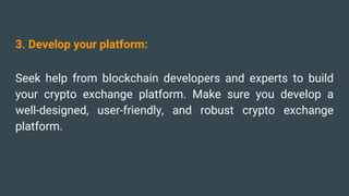 3. Develop your platform:
Seek help from blockchain developers and experts to build
your crypto exchange platform. Make sure you develop a
well-designed, user-friendly, and robust crypto exchange
platform.
 