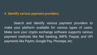 4. Identify various payment providers:
Search and identify various payment providers to
make your platform available for various types of users.
Make sure your crypto exchange software supports various
payment methods like Net banking, IMPS, Paypal, and UPI
payments like Paytm, Google Pay, Phonepe, etc.
 