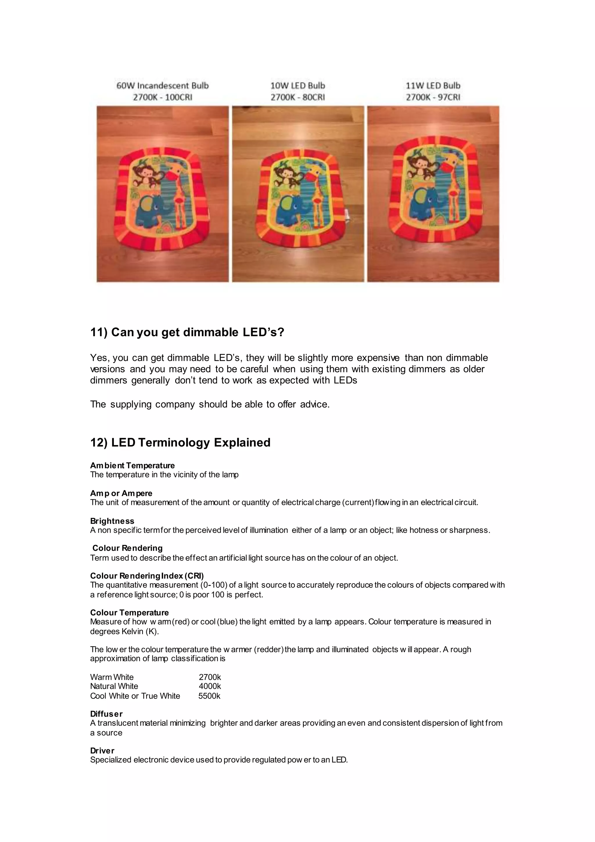 11) Can you get dimmable LED’s?
Yes, you can get dimmable LED’s, they will be slightly more expensive than non dimmable
versions and you may need to be careful when using them with existing dimmers as older
dimmers generally don’t tend to work as expected with LEDs
The supplying company should be able to offer advice.
12) LED Terminology Explained
Ambient Temperature
The temperature in the vicinity of the lamp
Amp or Ampere
The unit of measurement of the amount or quantity of electricalcharge (current)flowing in an electricalcircuit.
Brightness
A non specific termfor the perceived levelof illumination either of a lamp or an object; like hotness or sharpness.
Colour Rendering
Term used to describe the effect an artificiallight source has on the colour of an object.
Colour RenderingIndex (CRI)
The quantitative measurement (0-100) of a light source to accurately reproduce the colours of objects compared with
a reference light source; 0 is poor 100 is perfect.
Colour Temperature
Measure of how w arm(red) or cool(blue) the light emitted by a lamp appears. Colour temperature is measured in
degrees Kelvin (K).
The low er the colour temperature the w armer (redder)the lamp and illuminated objects w illappear. A rough
approximation of lamp classification is
Warm White 2700k
Natural White 4000k
Cool White or True White 5500k
Diffuser
A translucent material minimizing brighter and darker areas providing an even and consistent dispersion of light from
a source
Driver
Specialized electronic device used to provide regulated pow er to an LED.
 