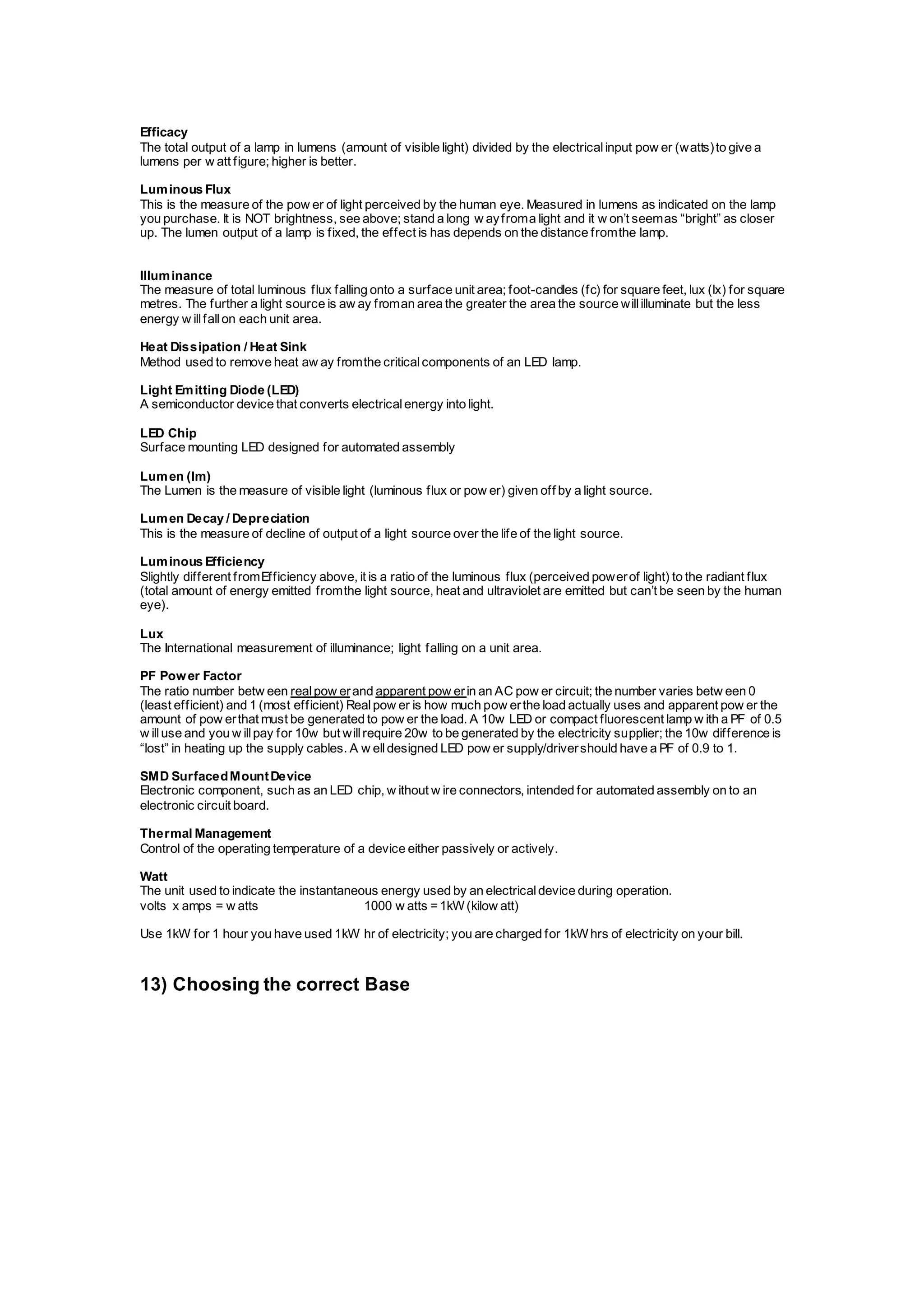 Efficacy
The total output of a lamp in lumens (amount of visible light) divided by the electricalinput pow er (watts)to give a
lumens per w att figure; higher is better.
Luminous Flux
This is the measure of the pow er of light perceived by the human eye. Measured in lumens as indicated on the lamp
you purchase. It is NOT brightness, see above; stand a long w ayfroma light and it w on’t seemas “bright” as closer
up. The lumen output of a lamp is fixed, the effect is has depends on the distance fromthe lamp.
Illuminance
The measure of total luminous flux falling onto a surface unit area; foot-candles (fc) for square feet, lux (lx) for square
metres. The further a light source is aw ay froman area the greater the area the source willilluminate but the less
energy w illfallon each unit area.
Heat Dissipation / Heat Sink
Method used to remove heat aw ay fromthe criticalcomponents of an LED lamp.
Light Emitting Diode (LED)
A semiconductor device that converts electricalenergy into light.
LED Chip
Surface mounting LED designed for automated assembly
Lumen (lm)
The Lumen is the measure of visible light (luminous flux or pow er) given off by a light source.
Lumen Decay / Depreciation
This is the measure of decline of output of a light source over the life of the light source.
Luminous Efficiency
Slightly different fromEfficiency above, it is a ratio of the luminous flux (perceived powerof light) to the radiant flux
(total amount of energy emitted fromthe light source, heat and ultraviolet are emitted but can’t be seen by the human
eye).
Lux
The International measurement of illuminance; light falling on a unit area.
PF Power Factor
The ratio number betw een realpow erand apparent pow erin an AC pow er circuit; the number varies betw een 0
(least efficient) and 1 (most efficient) Realpow er is how much pow erthe load actually uses and apparent pow er the
amount of pow erthat must be generated to pow er the load. A 10w LED or compact fluorescent lamp w ith a PF of 0.5
w illuse and you w illpay for 10w but willrequire 20w to be generated by the electricity supplier; the 10w difference is
“lost” in heating up the supply cables. A w elldesigned LED pow er supply/drivershould have a PF of 0.9 to 1.
SMD SurfacedMountDevice
Electronic component, such as an LED chip, w ithout w ire connectors, intended for automated assembly on to an
electronic circuit board.
Thermal Management
Control of the operating temperature of a device either passively or actively.
Watt
The unit used to indicate the instantaneous energy used by an electricaldevice during operation.
volts x amps = w atts 1000 w atts =1kW(kilow att)
Use 1kW for 1 hour you have used 1kW hr of electricity; you are charged for 1kWhrs of electricity on your bill.
13) Choosing the correct Base
 