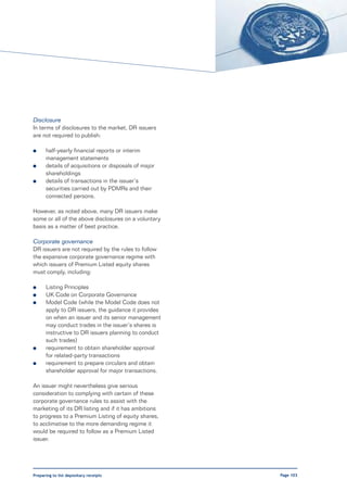 Disclosure
In terms of disclosures to the market, DR issuers
are not required to publish:

l     half-yearly financial reports or interim
      management statements
l     details of acquisitions or disposals of major
      shareholdings
l     details of transactions in the issuer’s
      securities carried out by PDMRs and their
      connected persons.

However, as noted above, many DR issuers make
some or all of the above disclosures on a voluntary
basis as a matter of best practice.

Corporate governance
DR issuers are not required by the rules to follow
the expansive corporate governance regime with
which issuers of Premium Listed equity shares
must comply, including:

l     Listing Principles
l     UK Code on Corporate Governance
l     Model Code (while the Model Code does not
      apply to DR issuers, the guidance it provides
      on when an issuer and its senior management
      may conduct trades in the issuer’s shares is
      instructive to DR issuers planning to conduct
      such trades)
l     requirement to obtain shareholder approval
      for related-party transactions
l     requirement to prepare circulars and obtain
      shareholder approval for major transactions.

An issuer might nevertheless give serious
consideration to complying with certain of these
corporate governance rules to assist with the
marketing of its DR listing and if it has ambitions
to progress to a Premium Listing of equity shares,
to acclimatise to the more demanding regime it
would be required to follow as a Premium Listed
issuer.




Preparing to list depositary receipts                 Page 103
 