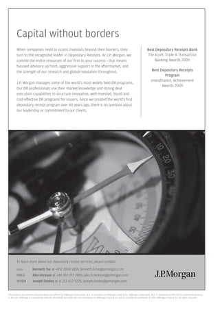 Capital without borders
        When companies need to access investors beyond their borders, they                                                               Best Depositary Receipts Bank
        turn to the recognized leader in Depositary Receipts. At J.P. Morgan, we                                                         The Asset, Triple A Transaction
        commit the entire resources of our ﬁrm to your success - that means                                                                  Banking Awards 2009
        focused advisory up front, aggressive support in the aftermarket, and
        the strength of our research and global reputation throughout.                                                                       Best Depositary Receipts
                                                                                                                                                    Program
                                                                                                                                             emeaﬁnance, Achievement
        J.P. Morgan manages some of the world’s most widely held DR programs.
                                                                                                                                                   Awards 2009
        Our DR professionals use their market knowledge and strong deal
        execution capabilities to structure innovative, well-invested, liquid and
        cost-e ective DR programs for issuers. Since we created the world’s ﬁrst
        depositary receipt program over 80 years ago, there is no question about
        our leadership or commitment to our clients.




        To learn more about our depositary receipt services, please contact:

        Asia           Kenneth Tse at +852 2800 1859, kenneth.k.tse@jpmorgan.com
        EMEA           Alex Hickson at +44 207 777 2805, alex.h.hickson@jpmorgan.com
        WHEM           Joseph Dooley at +1 212 622 9225, joseph.dooley@jpmorgan.com


The products and services featured above are o ered by JPMorgan Chase Bank, N.A., a subsidiary of JPMorgan Chase & Co. JPMorgan Chase Bank, N.A. is registered by the FSA for investment business
in the U.K. JPMorgan is a marketing name for Worldwide Securities Services businesses of JPMorgan Chase & Co. and its subsidiaries worldwide. © 2010 JPMorgan Chase & Co. All rights reserved.
 