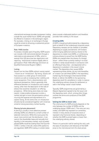 international exchange provides transparent trading      place outside a dedicated platform and therefore
outside the usual market hours. GDRs will typically      provides little visibility to the issuer.
be offered to investors in the exchange’s region.
For example, a listing on an exchange in Europe          Creating GDRs
would be aimed at attracting a substantial portion       A GDR is issued and administered by a depositary
of European investors.                                   bank on behalf of the (underlying) corporate issuer.
                                                         Depositary receipts can be created or cancelled
Rule 144A tranche                                        depending on supply and demand, with brokers
To access a broader pool of liquidity, GDR issuers       either bringing additional ordinary shares to the
can include a US institutional element through a         depositary to create more GDRs, or withdrawing
restricted private placement of DRs, which is            ordinary shares to cancel from the GDR facility.
exempt from US securities law registration and           GDRs are created when the shares of a foreign
reporting. Institutional investors legally able to       issuer – either those currently trading in its local
participate in Rule 144A offerings are known as          market or newly-issued shares in connection with
Qualified Institutional Buyers (‘QIBs’).                 an offering of securities – are deposited with a
                                                         depositary’s custodian in the issuer’s home
Listing                                                  market. The depositary then issues GDRs
Issuers can list their GDRs without raising capital      representing those shares. At any time thereafter,
– known as an ‘introduction’. By listing, issuers will   an investor can sell these GDRs in the secondary
have access to a wider group of institutional            market (eg the Exchange’s International Order
investors as well as increasing their visibility and     Book), or deliver the GDRs to the sponsoring
name recognition. From a documentation and               depositary bank for cancellation in order to receive
disclosure perspective, there is generally little        the underlying ordinary shares for settlement or
difference between an introduction and a capital         sale in the foreign issuer’s local market.
raising, other than the description of the sale of
shares that would be included in an offering             Typically, GDR programmes are governed by a
prospectus. While listing alone does not raise           Deposit Agreement agreed to by the issuer and
capital, it does enable companies to enter a             the depositary bank, which, among other things,
market and get to know the participants without          outlines the terms and conditions of the GDR
incurring the expense and requirements of a              programme.
capital raising. At the same time, an introduction
should only be considered together with initiatives      Setting the GDR-to-share ratio
aimed at raising secondary market liquidity.             The initial price of a GDR primarily depends on the
                                                         ratio between the number of GDRs and the
Placing (private placement)                              underlying shares (‘GDR ratio’). This ratio can vary
A placing is usually a more selective process            widely; one GDR may represent an ownership
whereby GDRs are offered to a small number of            interest in many shares of corporate stock or
selected institutions. While this route gives the        represent only fractional shares, depending on
issuer more control over the distribution, it can        whether the GDR is priced higher or lower than
restrict the shareholder base and naturally limit        the underlying ordinary shares.
liquidity. In the secondary market, such privately-
placed GDRs would be trading Over-The-Counter            There is no particular rule for setting the ratio, with
(‘OTC’). Unlike in the US, where OTC platforms           the ease of calculation and relevance of the GDR
are regulated, GDR OTC trading in London takes           price to the international norm for share prices



Page 108                                                                   Establishing a depositary receipt programme
 
