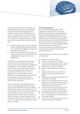 being primary considerations. Most GDRs are               The deposit agreement
priced comparably to shares of peer companies             As a first step toward establishing a GDR
trading on the same exchanges. While many                 programme, the foreign issuer and its chosen
successful programmes are established with a              depositary bank jointly sign a deposit agreement.
ratio of 1:1, many issuers with low home market           This contract details the legal relationship and
prices have GDR-to-share ratios of 1:5, 1:10, or          obligations of the depositary bank and the issuer,
even 1:1000 etc. Companies deciding on a GDR              describes the services the depositary and issuer
price and the corresponding ratio should consider         will provide, and sets out the rights of GDR holders
that:                                                     and the fees they must pay the depositary bank.
                                                          While some terms are standard, deposit agreement
l     liquidity is enhanced when there is a significant   provisions may vary from programme to
      number of GDRs eligible for trading; investors      programme, depending on the legal requirements
      are more likely to buy GDRs that are perceived      of the foreign issuer’s home market and the
      to be liquid and fairly priced                      objectives of the issuer.
l     while the fundamentals may be the same, an
      investor typically prefers to buy 100 shares of     The deposit agreement includes provisions relating
      a US$20 stock instead of 10 shares of a             to the following:
      US$200 stock.
                                                          l    deposit of the issuer’s shares
The GDR ratio initially selected may affect the           l    execution and delivery of the GDRs
transaction costs that investors will pay. For            l    issuance of additional shares by the issuer in
instance, since fees for issuance (and cancellation)           compliance with applicable securities laws
are assessed in cents per GDR, a GDR that is              l    transfer and surrender of the GDRs
priced ‘too low’ can add incremental transaction          l    setting of record dates by the depositary
costs for investors (see chart ‘Issuance and                   bank
Cancellation of GDRs’ on page 113 for a                   l    voting of the foreign issuer’s underlying
description of the issuance and cancellation                   shares (ie the shares evidenced by the
process). A ratio is established at the outset, but            GDRs)
can be changed at any time by the issuer                  l    obligations and rights of the depositary bank
subsequently if the GDR price moves too far                    and holders of the GDRs
outside market parameters.                                l    distribution by the depositary bank of cash
                                                               dividends, stock dividends, rights to acquire
Most of the factors driving GDR prices are the                 additional shares of the issuer and other
same as those affecting the underlying shares:                 distributions made by the issuer
company fundamentals and track record, relative           l    circumstances in which reports and proxies
valuations and analysts’ recommendations and, of               are to be made available to GDR holders
course, market conditions. The international status       l    tax obligations of depositary receipt holders
of the company is also a key factor. Investors            l    fees and expenses to be incurred by the
buying GDRs pay in dollars but are investing in an             issuer, the depositary bank and GDR holders
asset that moves in line with a foreign currency          l    pre-release of GDRs
and foreign market. The ratio is simply part of the       l    protections for the depositary bank and the
structure surrounding the investment that makes it             issuer (ie limitations on liabilities).
easier to manage.




Establishing a depositary receipt programme                                                            Page 109
 