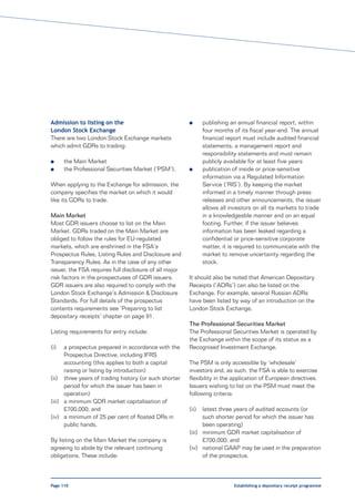 Admission to listing on the                             l      publishing an annual financial report, within
London Stock Exchange                                          four months of its fiscal year-end. The annual
There are two London Stock Exchange markets                    financial report must include audited financial
which admit GDRs to trading:                                   statements, a management report and
                                                               responsibility statements and must remain
l     the Main Market                                          publicly available for at least five years
l     the Professional Securities Market (‘PSM’).       l      publication of inside or price-sensitive
                                                               information via a Regulated Information
When applying to the Exchange for admission, the               Service (‘RIS’). By keeping the market
company specifies the market on which it would                 informed in a timely manner through press
like its GDRs to trade.                                        releases and other announcements, the issuer
                                                               allows all investors on all its markets to trade
Main Market                                                    in a knowledgeable manner and on an equal
Most GDR issuers choose to list on the Main                    footing. Further, if the issuer believes
Market. GDRs traded on the Main Market are                     information has been leaked regarding a
obliged to follow the rules for EU-regulated                   confidential or price-sensitive corporate
markets, which are enshrined in the FSA’s                      matter, it is required to communicate with the
Prospectus Rules, Listing Rules and Disclosure and             market to remove uncertainty regarding the
Transparency Rules. As in the case of any other                stock.
issuer, the FSA requires full disclosure of all major
risk factors in the prospectuses of GDR issuers.        It should also be noted that American Depositary
GDR issuers are also required to comply with the        Receipts (‘ADRs’) can also be listed on the
London Stock Exchange’s Admission & Disclosure          Exchange. For example, several Russian ADRs
Standards. For full details of the prospectus           have been listed by way of an introduction on the
contents requirements see ‘Preparing to list            London Stock Exchange.
depositary receipts’ chapter on page 91.
                                                        The Professional Securities Market
Listing requirements for entry include:                 The Professional Securities Market is operated by
                                                        the Exchange within the scope of its status as a
(i)   a prospectus prepared in accordance with the      Recognised Investment Exchange.
      Prospectus Directive, including IFRS
      accounting (this applies to both a capital        The PSM is only accessible by ‘wholesale’
      raising or listing by introduction)               investors and, as such, the FSA is able to exercise
(ii) three years of trading history (or such shorter    flexibility in the application of European directives.
      period for which the issuer has been in           Issuers wishing to list on the PSM must meet the
      operation)                                        following criteria:
(iii) a minimum GDR market capitalisation of
      £700,000; and                                     (ii)  latest three years of audited accounts (or
(iv) a minimum of 25 per cent of floated DRs in               such shorter period for which the issuer has
      public hands.                                           been operating)
                                                        (iii) minimum GDR market capitalisation of
By listing on the Main Market the company is                  £700,000; and
agreeing to abide by the relevant continuing            (iv) national GAAP may be used in the preparation
obligations. These include:                                   of the prospectus.



Page 110                                                                   Establishing a depositary receipt programme
 