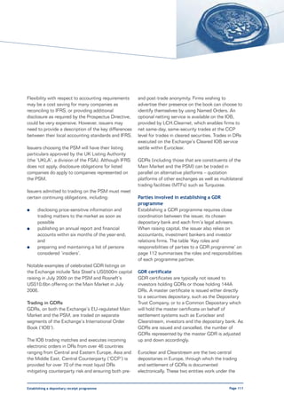 Flexibility with respect to accounting requirements    and post-trade anonymity. Firms wishing to
may be a cost saving for many companies as             advertise their presence on the book can choose to
reconciling to IFRS, or providing additional           identify themselves by using Named Orders. An
disclosure as required by the Prospectus Directive,    optional netting service is available on the IOB,
could be very expensive. However, issuers may          provided by LCH.Clearnet, which enables firms to
need to provide a description of the key differences   net same-day, same-security trades at the CCP
between their local accounting standards and IFRS.     level for trades in cleared securities. Trades in DRs
                                                       executed on the Exchange’s Cleared IOB service
Issuers choosing the PSM will have their listing       settle within Euroclear.
particulars approved by the UK Listing Authority
(the ‘UKLA’, a division of the FSA). Although IFRS     GDRs (including those that are constituents of the
does not apply, disclosure obligations for listed      Main Market and the PSM) can be traded in
companies do apply to companies represented on         parallel on alternative platforms – quotation
the PSM.                                               platforms of other exchanges as well as multilateral
                                                       trading facilities (MTFs) such as Turquoise.
Issuers admitted to trading on the PSM must meet
certain continuing obligations, including:             Parties involved in establishing a GDR
                                                       programme
l     disclosing price-sensitive information and       Establishing a GDR programme requires close
      trading matters to the market as soon as         coordination between the issuer, its chosen
      possible                                         depositary bank and each firm’s legal advisers.
l     publishing an annual report and financial        When raising capital, the issuer also relies on
      accounts within six months of the year-end;      accountants, investment bankers and investor
      and                                              relations firms. The table ‘Key roles and
l     preparing and maintaining a list of persons      responsibilities of parties to a GDR programme’ on
      considered ‘insiders’.                           page 112 summarises the roles and responsibilities
                                                       of each programme partner.
Notable examples of celebrated GDR listings on
the Exchange include Tata Steel’s US$500m capital      GDR certificate
raising in July 2009 on the PSM and Rosneft’s          GDR certificates are typically not issued to
US$10.6bn offering on the Main Market in July          investors holding GDRs or those holding 144A
2006.                                                  DRs. A master certificate is issued either directly
                                                       to a securities depositary, such as the Depositary
Trading in GDRs                                        Trust Company, or to a Common Depositary which
GDRs, on both the Exchange’s EU-regulated Main         will hold the master certificate on behalf of
Market and the PSM, are traded on separate             settlement systems such as Euroclear and
segments of the Exchange’s International Order         Clearstream, investors and the depositary bank. As
Book (‘IOB’).                                          GDRs are issued and cancelled, the number of
                                                       GDRs represented by the master GDR is adjusted
The IOB trading matches and executes incoming          up and down accordingly.
electronic orders in DRs from over 46 countries
ranging from Central and Eastern Europe, Asia and      Euroclear and Clearstream are the two central
the Middle East. Central Counterparty (‘CCP’) is       depositaries in Europe, through which the trading
provided for over 70 of the most liquid DRs            and settlement of GDRs is documented
mitigating counterparty risk and ensuring both pre-    electronically. These two entities work under the


Establishing a depositary receipt programme                                                          Page 111
 
