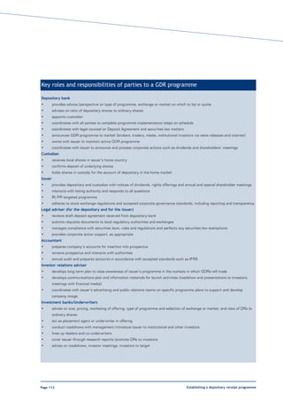 Key roles and responsibilities of parties to a GDR programme

Depositary bank
•        provides advice/perspective on type of programme, exchange or market on which to list or quote
•        advises on ratio of depositary shares to ordinary shares
•        appoints custodian
•        coordinates with all parties to complete programme implementation steps on schedule
•        coordinates with legal counsel on Deposit Agreement and securities law matters
•        announces GDR programme to market (brokers, traders, media, institutional investors via news releases and internet)
•        works with issuer to maintain active GDR programme
•        coordinates with issuer to announce and process corporate actions such as dividends and shareholders’ meetings
Custodian
•        receives local shares in issuer’s home country
•        confirms deposit of underlying shares
•        holds shares in custody for the account of depositary in the home market
Issuer
•        provides depositary and custodian with notices of dividends, rights offerings and annual and special shareholder meetings
•        interacts with listing authority and responds to all questions
•        IR/PR targeted programme
•        adheres to stock exchange regulations and accepted corporate governance standards, including reporting and transparency
Legal adviser (for the depositary and for the issuer)
•        reviews draft deposit agreement received from depositary bank
•        submits requisite documents to local regulatory authorities and exchanges
•        manages compliance with securities laws, rules and regulations and perfects any securities law exemptions
•        provides corporate action support, as appropriate
Accountant
•        prepares company’s accounts for insertion into prospectus
•        reviews prospectus and interacts with authorities
•        annual audit and prepares accounts in accordance with accepted standards such as IFRS
Investor relations adviser
•        develops long-term plan to raise awareness of issuer’s programme in the markets in which GDRs will trade
•        develops communications plan and information materials for launch activities (roadshow and presentations to investors,
         meetings with financial media)
•        coordinates with issuer’s advertising and public relations teams on specific programme plans to support and develop
         company image
Investment banks/Underwriters
•        advise on size, pricing, marketing of offering, type of programme and selection of exchange or market, and ratio of DRs to
         ordinary shares
•        act as placement agent or underwriter in offering
•        conduct roadshows with management/introduce issuer to institutional and other investors
•        lines up dealers and co-underwriters
•        cover issuer through research reports/promote DRs to investors
•        advise on roadshows, investor meetings, investors to target




Page 112                                                                                   Establishing a depositary receipt programme
 