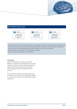 Main Market brand marks




                  LISTED                         LISTED                    LISTED
                 STANDARD                        PREMIUM                  STANDARD
                      SHARES                                               DEPOSITARY RECEIPTS




 These brand marks are provided exclusively to companies listed on the Main Market. Companies may
 use the brand mark across corporate and investor relations materials to showcase their association
 with the London Stock Exchange and provide information as to their listing status.
 More information is available on the Exchange’s website:
 www.londonstockexchange.com/brandmarks




And finally…
Listing and admission to trading on the Main
Market is an efficient way for companies to access
capital to fund their growth, while simultaneously
benefiting from enhanced profile and liquidity
within a well-governed and regulated market
structure.

As an ambitious company with plans to take your
business to the next level, joining the Main Market
is an ideal way to assist you in realising your global
aspirations.




The Main Market – the standard for excellence                                                    Page 11
 