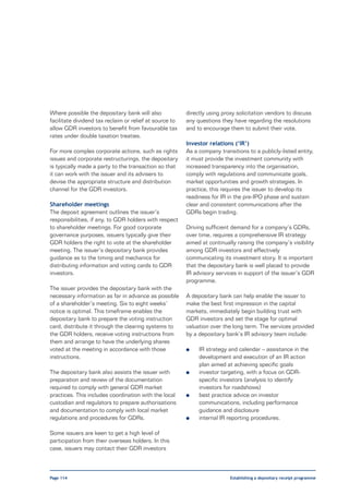 Where possible the depositary bank will also             directly using proxy solicitation vendors to discuss
facilitate dividend tax reclaim or relief at source to   any questions they have regarding the resolutions
allow GDR investors to benefit from favourable tax       and to encourage them to submit their vote.
rates under double taxation treaties.
                                                         Investor relations (‘IR’)
For more complex corporate actions, such as rights       As a company transitions to a publicly-listed entity,
issues and corporate restructurings, the depositary      it must provide the investment community with
is typically made a party to the transaction so that     increased transparency into the organisation,
it can work with the issuer and its advisers to          comply with regulations and communicate goals,
devise the appropriate structure and distribution        market opportunities and growth strategies. In
channel for the GDR investors.                           practice, this requires the issuer to develop its
                                                         readiness for IR in the pre-IPO phase and sustain
Shareholder meetings                                     clear and consistent communications after the
The deposit agreement outlines the issuer’s              GDRs begin trading.
responsibilities, if any, to GDR holders with respect
to shareholder meetings. For good corporate              Driving sufficient demand for a company’s GDRs,
governance purposes, issuers typically give their        over time, requires a comprehensive IR strategy
GDR holders the right to vote at the shareholder         aimed at continually raising the company’s visibility
meeting. The issuer’s depositary bank provides           among GDR investors and effectively
guidance as to the timing and mechanics for              communicating its investment story. It is important
distributing information and voting cards to GDR         that the depositary bank is well placed to provide
investors.                                               IR advisory services in support of the issuer’s GDR
                                                         programme.
The issuer provides the depositary bank with the
necessary information as far in advance as possible      A depositary bank can help enable the issuer to
of a shareholder’s meeting. Six to eight weeks’          make the best first impression in the capital
notice is optimal. This timeframe enables the            markets, immediately begin building trust with
depositary bank to prepare the voting instruction        GDR investors and set the stage for optimal
card, distribute it through the clearing systems to      valuation over the long term. The services provided
the GDR holders, receive voting instructions from        by a depositary bank’s IR advisory team include:
them and arrange to have the underlying shares
voted at the meeting in accordance with those            l    IR strategy and calendar – assistance in the
instructions.                                                 development and execution of an IR action
                                                              plan aimed at achieving specific goals
The depositary bank also assists the issuer with         l    investor targeting, with a focus on GDR-
preparation and review of the documentation                   specific investors (analysis to identify
required to comply with general GDR market                    investors for roadshows)
practices. This includes coordination with the local     l    best practice advice on investor
custodian and regulators to prepare authorisations            communications, including performance
and documentation to comply with local market                 guidance and disclosure
regulations and procedures for GDRs.                     l    internal IR reporting procedures.

Some issuers are keen to get a high level of
participation from their overseas holders. In this
case, issuers may contact their GDR investors



Page 114                                                                   Establishing a depositary receipt programme
 
