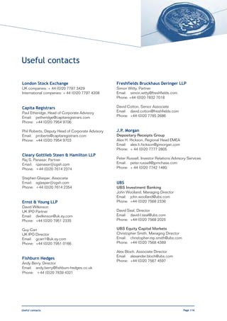 Useful contacts

London Stock Exchange                             Freshfields Bruckhaus Deringer LLP
UK companies: + 44 (0)20 7797 3429                Simon Witty, Partner
International companies: + 44 (0)20 7797 4208     Email: simon.witty@freshfields.com
                                                  Phone: +44 (0)20 7832 7018

Capita Registrars                                 David Cotton, Senior Associate
Paul Etheridge, Head of Corporate Advisory        Email: david.cotton@freshfields.com
Email: petheridge@capitaregistrars.com            Phone: +44 (0)20 7785 2686
Phone: +44 (0)20 7954 9706

Phil Roberts, Deputy Head of Corporate Advisory   J.P. Morgan
Email: proberts@capitaregistrars.com              Depositary Receipts Group
Phone: +44 (0)20 7954 9703                        Alex H. Hickson, Regional Head EMEA
                                                  Email: alex.h.hickson@jpmorgan.com
                                                  Phone: + 44 (0)20 7777 2805
Cleary Gottlieb Steen & Hamilton LLP
Raj S. Panasar, Partner                           Peter Russell, Investor Relations Advisory Services
Email: rpanasar@cgsh.com                          Email: peter.russell@jpmchase.com
Phone: +44 (0)20 7614 2374                        Phone: + 44 (0)20 7742 1480

Stephen Glasper, Associate
Email: sglasper@cgsh.com                          UBS
Phone: +44 (0)20 7614 2354                        UBS Investment Banking
                                                  John Woolland, Managing Director
                                                  Email: john.woolland@ubs.com
Ernst & Young LLP                                 Phone: +44 (0)20 7568 2336
David Wilkinson
UK IPO Partner                                    David Seal, Director
Email: dwilkinson@uk.ey.com                       Email: david-l.seal@ubs.com
Phone: +44 (0)20 7951 2335                        Phone: +44 (0)20 7568 2025

Guy Carr                                          UBS Equity Capital Markets
UK IPO Director                                   Christopher Smith, Managing Director
Email: gcarr1@uk.ey.com                           Email: christopher-mp.smith@ubs.com
Phone: +44 (0)20 7951 0166                        Phone: +44 (0)20 7568 4389

                                                  Alex Bloch, Associate Director
                                                  Email: alexander.bloch@ubs.com
Fishburn Hedges
                                                  Phone: +44 (0)20 7567 4597
Andy Berry, Director
Email: andy.berry@fishburn-hedges.co.uk
Phone: +44 (0)20 7839 4321




Useful contacts                                                                           Page 116
 