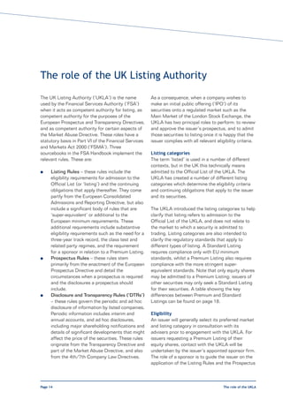 The role of the UK Listing Authority
The UK Listing Authority (‘UKLA’) is the name           As a consequence, when a company wishes to
used by the Financial Services Authority (‘FSA’)        make an initial public offering (‘IPO’) of its
when it acts as competent authority for listing, as     securities onto a regulated market such as the
competent authority for the purposes of the             Main Market of the London Stock Exchange, the
European Prospectus and Transparency Directives,        UKLA has two principal roles to perform: to review
and as competent authority for certain aspects of       and approve the issuer’s prospectus, and to admit
the Market Abuse Directive. These roles have a          those securities to listing once it is happy that the
statutory basis in Part VI of the Financial Services    issuer complies with all relevant eligibility criteria.
and Markets Act 2000 (‘FSMA’). Three
sourcebooks in the FSA Handbook implement the           Listing categories
relevant rules. These are:                              The term ‘listed’ is used in a number of different
                                                        contexts, but in the UK this technically means
l     Listing Rules – these rules include the           admitted to the Official List of the UKLA. The
      eligibility requirements for admission to the     UKLA has created a number of different listing
      Official List (or ‘listing’) and the continuing   categories which determine the eligibility criteria
      obligations that apply thereafter. They come      and continuing obligations that apply to the issuer
      partly from the European Consolidated             and its securities.
      Admissions and Reporting Directive, but also
      include a significant body of rules that are      The UKLA introduced the listing categories to help
      ‘super-equivalent’ or additional to the           clarify that listing refers to admission to the
      European minimum requirements. These              Official List of the UKLA, and does not relate to
      additional requirements include substantive       the market to which a security is admitted to
      eligibility requirements such as the need for a   trading. Listing categories are also intended to
      three-year track record, the class test and       clarify the regulatory standards that apply to
      related party regimes, and the requirement        different types of listing. A Standard Listing
      for a sponsor in relation to a Premium Listing.   requires compliance only with EU minimum
l     Prospectus Rules – these rules stem               standards, whilst a Premium Listing also requires
      primarily from the enactment of the European      compliance with the more stringent super-
      Prospectus Directive and detail the               equivalent standards. Note that only equity shares
      circumstances when a prospectus is required       may be admitted to a Premium Listing; issuers of
      and the disclosures a prospectus should           other securities may only seek a Standard Listing
      include.                                          for their securities. A table showing the key
l     Disclosure and Transparency Rules (‘DTRs’)        differences between Premium and Standard
      – these rules govern the periodic and ad hoc      Listings can be found on page 18.
      disclosure of information by listed companies.
      Periodic information includes interim and         Eligibility
      annual accounts, and ad hoc disclosures,          An issuer will generally select its preferred market
      including major shareholding notifications and    and listing category in consultation with its
      details of significant developments that might    advisers prior to engagement with the UKLA. For
      affect the price of the securities. These rules   issuers requesting a Premium Listing of their
      originate from the Transparency Directive and     equity shares, contact with the UKLA will be
      part of the Market Abuse Directive, and also      undertaken by the issuer’s appointed sponsor firm.
      from the 4th/7th Company Law Directives.          The role of a sponsor is to guide the issuer on the
                                                        application of the Listing Rules and the Prospectus



Page 14                                                                                       The role of the UKLA
 