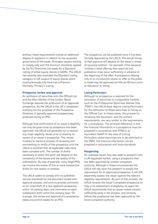 entities, these requirements include an additional       The prospectus can be published once it has been
degree of regulation in relation to the corporate        formally approved by the UKLA. The actual timing
governance of the issuer. Overseas issuers wishing       of that approval will depend on the issuer’s choice
to comply only with the minimum standards applied        of issuance method – for example, if the issuance
by the EU Directives can apply for a Standard            involves a retail offering then approval and
Listing of either equity shares or GDRs. The UKLA        publication must occur sufficiently in advance of
has recently also extended the Standard Listing          the beginning of the offer. A prospectus relating
category to UK issuers of equity shares which            only to an introduction where no offer to the public
could previously only have had a Premium                 is made may be approved as little as 48 hours prior
(formerly ‘Primary’) Listing.                            to admission to listing.

Prospectus review and approval                           Listing Particulars
An admission of securities onto the Official List        Although no prospectus is required for the
and the Main Market of the London Stock                  admission of securities to unregulated markets
Exchange requires the production of an approved          such as the Professional Securities Market (the
prospectus. As the UKLA is the UK’s competent            ‘PSM’), the UKLA does require Listing Particulars
authority for the purposes of the Prospectus             for the admission of those securities to listing on
Directive, it typically approves prospectuses            the Official List. In these cases, the process for
produced during an IPO.                                  reviewing the document, and the content
                                                         requirements, are very similar to the requirements
Although final confirmation of an issuer’s eligibility   for a prospectus. The principal difference is that
can only be given once its prospectus has been           the financial information in a prospectus must be
approved, the UKLA will generally try to resolve         prepared in accordance with IFRS or an
any major eligibility issues prior to starting its       equivalent GAAP. In the case of Listing
review of an issuer’s prospectus. This review            Particulars where securities are to be admitted to
involves an iterative process of reviewing and           the PSM, the financial information can be
commenting on drafts of the prospectus until the         prepared in accordance with local standards.
UKLA is satisfied that all applicable rules have
been complied with. The number of drafts                 Passporting
necessary to reach this point will depend on the         An overseas issuer may also seek to passport onto
complexity of the issues and the quality of the          a UK-regulated market, using a prospectus that
submissions. By way of example, many large IPOs          has been approved by another competent
can involve the review of five or more substantive       authority. Although in these circumstances the
drafts for one reason or another.                        UKLA will rely upon the passport to satisfy the
                                                         requirement for an approved prospectus, it will still
The UKLA seeks to comply with its published              separately assess the issuer against the relevant
service standards for the document review and            eligibility requirements. As part of this process, the
approval process, and aims to provide comments           UKLA reviews the issuer’s proposed prospectus to
on an initial draft of a new applicant prospectus        help in its assessment of eligibility, so again the
within 10 working days, and comments on each             UKLA recommends that an issuer makes contact
subsequent draft within five working days. On            sufficiently early in the process, and certainly
average, the review and approval of a prospectus         before the prospectus has been approved by the
takes around 6-8 weeks for an IPO.                       home competent authority.




Page 16                                                                                       The role of the UKLA
 