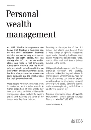 Advertisement




Personal
wealth
management
At UBS Wealth Management we                Drawing on the expertise of the UBS


                                           opportunities, blending traditional asset
                                           classes with private equity, hedge funds,
                                           commodities and real estate (where
                                           suitable to the client).

                                           UBS provides brokerage services, foreign
                                           exchange execution and strategy,
                                           collateral backed lending and whole-of-
                                           market advice. Where there is a need for

                                           provides advice on structuring personal
Most people who IPO a business want        and corporate assets, pensions options
to realise part of the value in cash. A    and succession planning, with full back-
higher proportion of their assets may      up at every stage of life.
now be in stocks or shares. Early wealth
management advice can help the owners      For more information about UBS Wealth
extract and maximise the value of the      Management please contact Michael
investments they have built up.            Bishop on +44-20-7568 9587.

                                           www.ubs.com/uk
 