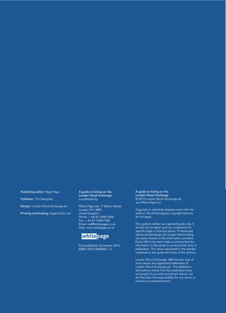 Publishing editor: Nigel Page            A guide to listing on the          A guide to listing on the
                                         London Stock Exchange              London Stock Exchange
Publisher: Tim Dempsey                   is published by:                   © 2010 London Stock Exchange plc
                                                                            and White Page Ltd
Design: London Stock Exchange plc        White Page Ltd, 17 Bolton Street
                                         London W1J 8BH                     Copyright in individual chapters rests with the
Printing and binding: Argent Litho Ltd   United Kingdom                     authors. No photocopying: copyright licences
                                         Phone: + 44 20 7408 0268           do not apply.
                                         Fax: + 44 20 7408 0168
                                         Email: mail@whitepage.co.uk        This guide is written as a general guide only. It
                                         Web: www.whitepage.co.uk           should not be relied upon as a substitute for
                                                                            specific legal or financial advice. Professional
                                                                            advice should always be sought before taking
                                           white page                       any action based on the information provided.
                                                                            Every effort has been made to ensure that the
                                         First published: November 2010     information in this guide is correct at the time of
                                         ISBN: 978-0-9565842-1-2            publication. The views expressed in the articles
                                                                            contained in this guide are those of the authors.

                                                                            London Stock Exchange, AIM and the coat of
                                                                            arms device are registered trademarks of
                                                                            London Stock Exchange plc. The publishers
                                                                            and authors stress that this publication does
                                                                            not purport to provide investment advice, nor
                                                                            do they bear the responsibility for any errors or
                                                                            omissions contained herein.
 
