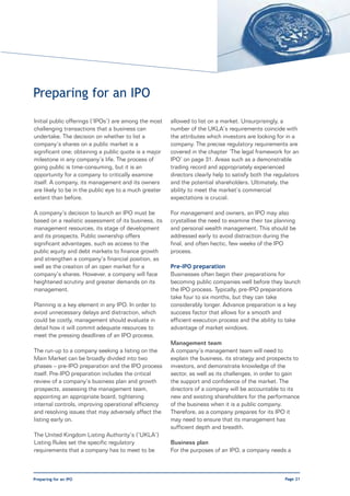 Preparing for an IPO
Initial public offerings (‘IPOs’) are among the most   allowed to list on a market. Unsurprisingly, a
challenging transactions that a business can           number of the UKLA’s requirements coincide with
undertake. The decision on whether to list a           the attributes which investors are looking for in a
company’s shares on a public market is a               company. The precise regulatory requirements are
significant one; obtaining a public quote is a major   covered in the chapter ‘The legal framework for an
milestone in any company’s life. The process of        IPO’ on page 31. Areas such as a demonstrable
going public is time-consuming, but it is an           trading record and appropriately experienced
opportunity for a company to critically examine        directors clearly help to satisfy both the regulators
itself. A company, its management and its owners       and the potential shareholders. Ultimately, the
are likely to be in the public eye to a much greater   ability to meet the market’s commercial
extent than before.                                    expectations is crucial.

A company’s decision to launch an IPO must be          For management and owners, an IPO may also
based on a realistic assessment of its business, its   crystallise the need to examine their tax planning
management resources, its stage of development         and personal wealth management. This should be
and its prospects. Public ownership offers             addressed early to avoid distraction during the
significant advantages, such as access to the          final, and often hectic, few weeks of the IPO
public equity and debt markets to finance growth       process.
and strengthen a company’s financial position, as
well as the creation of an open market for a           Pre-IPO preparation
company’s shares. However, a company will face         Businesses often begin their preparations for
heightened scrutiny and greater demands on its         becoming public companies well before they launch
management.                                            the IPO process. Typically, pre-IPO preparations
                                                       take four to six months, but they can take
Planning is a key element in any IPO. In order to      considerably longer. Advance preparation is a key
avoid unnecessary delays and distraction, which        success factor that allows for a smooth and
could be costly, management should evaluate in         efficient execution process and the ability to take
detail how it will commit adequate resources to        advantage of market windows.
meet the pressing deadlines of an IPO process.
                                                       Management team
The run-up to a company seeking a listing on the       A company’s management team will need to
Main Market can be broadly divided into two            explain the business, its strategy and prospects to
phases – pre-IPO preparation and the IPO process       investors, and demonstrate knowledge of the
itself. Pre-IPO preparation includes the critical      sector, as well as its challenges, in order to gain
review of a company’s business plan and growth         the support and confidence of the market. The
prospects, assessing the management team,              directors of a company will be accountable to its
appointing an appropriate board, tightening            new and existing shareholders for the performance
internal controls, improving operational efficiency    of the business when it is a public company.
and resolving issues that may adversely affect the     Therefore, as a company prepares for its IPO it
listing early on.                                      may need to ensure that its management has
                                                       sufficient depth and breadth.
The United Kingdom Listing Authority’s (‘UKLA’)
Listing Rules set the specific regulatory              Business plan
requirements that a company has to meet to be          For the purposes of an IPO, a company needs a



Preparing for an IPO                                                                                  Page 21
 