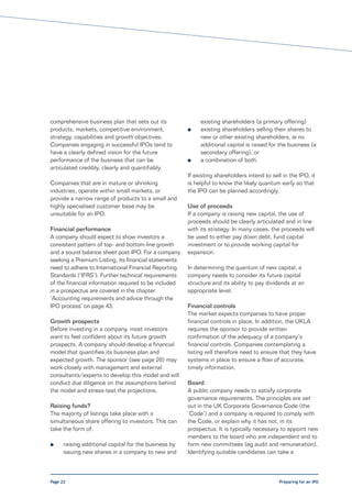 comprehensive business plan that sets out its               existing shareholders (a primary offering)
products, markets, competitive environment,            l    existing shareholders selling their shares to
strategy, capabilities and growth objectives.               new or other existing shareholders, ie no
Companies engaging in successful IPOs tend to               additional capital is raised for the business (a
have a clearly defined vision for the future                secondary offering); or
performance of the business that can be                l    a combination of both.
articulated credibly, clearly and quantifiably.
                                                       If existing shareholders intend to sell in the IPO, it
Companies that are in mature or shrinking              is helpful to know the likely quantum early so that
industries, operate within small markets, or           the IPO can be planned accordingly.
provide a narrow range of products to a small and
highly specialised customer base may be                Use of proceeds
unsuitable for an IPO.                                 If a company is raising new capital, the use of
                                                       proceeds should be clearly articulated and in line
Financial performance                                  with its strategy. In many cases, the proceeds will
A company should expect to show investors a            be used to either pay down debt, fund capital
consistent pattern of top- and bottom-line growth      investment or to provide working capital for
and a sound balance sheet post-IPO. For a company      expansion.
seeking a Premium Listing, its financial statements
need to adhere to International Financial Reporting    In determining the quantum of new capital, a
Standards (‘IFRS’). Further technical requirements     company needs to consider its future capital
of the financial information required to be included   structure and its ability to pay dividends at an
in a prospectus are covered in the chapter             appropriate level.
‘Accounting requirements and advice through the
IPO process’ on page 43.                               Financial controls
                                                       The market expects companies to have proper
Growth prospects                                       financial controls in place. In addition, the UKLA
Before investing in a company, most investors          requires the sponsor to provide written
want to feel confident about its future growth         confirmation of the adequacy of a company’s
prospects. A company should develop a financial        financial controls. Companies contemplating a
model that quantifies its business plan and            listing will therefore need to ensure that they have
expected growth. The sponsor (see page 26) may         systems in place to ensure a flow of accurate,
work closely with management and external              timely information.
consultants/experts to develop this model and will
conduct due diligence on the assumptions behind        Board
the model and stress-test the projections.             A public company needs to satisfy corporate
                                                       governance requirements. The principles are set
Raising funds?                                         out in the UK Corporate Governance Code (the
The majority of listings take place with a             ’Code’) and a company is required to comply with
simultaneous share offering to investors. This can     the Code, or explain why it has not, in its
take the form of:                                      prospectus. It is typically necessary to appoint new
                                                       members to the board who are independent and to
l     raising additional capital for the business by   form new committees (eg audit and remuneration).
      issuing new shares in a company to new and       Identifying suitable candidates can take a



Page 22                                                                                      Preparing for an IPO
 