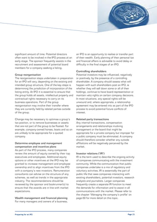 significant amount of time. Potential directors         an IPO is an opportunity to realise or transfer part
often want to be involved in the IPO process at an      of their wealth. Early planning of their personal tax
early stage. The sponsor frequently assists in the      and financial affairs is advisable to avoid delay or
recruitment and assessment of potential board           difficulty in the final stages of an IPO.
members for a company seeking a listing.
                                                        Controlling shareholders
Group reorganisation                                    Potential investors may be influenced, negatively
The reorganisation steps undertaken in preparation      or positively, by the presence of a controlling
for an IPO will vary, depending on the existing and     shareholder. A company should assess what will
intended group structure. One of the key steps is       happen with such shareholders post an IPO, ie
determining the jurisdiction of incorporation of the    whether they will sell down some or all of their
listing entity. At IPO it is essential to ensure that   holdings, continue to have board representation or
the group holds all assets, intellectual property and   maintain veto rights on certain company decisions.
contractual rights necessary to carry on its            In most situations, any special rights will be
business operations. Part of the group                  unwound and, where appropriate, a relationship
reorganisation may involve their transfer where         agreement may be entered into as part of the IPO
they are currently held by related parties outside      process to avoid potential future conflicts of
of the group.                                           interest.

Change may be necessary to optimise a group’s           Related-party transactions
tax position, or to remove businesses or assets         Any internal transactions, compensation
that are not part of the group to be floated. For       arrangements and relationships involving
example, company-owned horses, boats and so on          management or the board that might be
are unlikely to be appropriate for a quoted             appropriate for a private company but improper for
company.                                                a public company must be eliminated. A company
                                                        should therefore consider whether any outside
Determine employee and management                       affiliations will be negatively perceived by the
compensation and incentive plans                        market.
As part of the IPO process, many companies
review the amount of equity owned by their top          Investor relations (‘IR’)
executives and employees. Additional equity             IR is the term used to describe the ongoing activity
options or other incentives at the IPO may be           of companies communicating with the investment
granted to increase management and employee             community. While the communication that public
ownership and to align incentives from the IPO          companies undertake is a mix of regulatory and
with a company’s new investors. Remuneration            voluntary activities, IR is essentially the part of
consultants can advise on the structure of any          public life that sees companies interacting with
schemes, as well as trends in the appropriate           existing shareholders, potential investors, research
industry. The recommendations should be                 analysts and journalists. Larger companies
reviewed by the sponsor and bookrunner(s) to            frequently create a separate IR function to meet
ensure that the awards are in line with market          the demands for information and to assist in all
expectations.                                           communications with the market. Please refer to
                                                        the chapter ‘Managing the company’s profile’ on
Wealth management and financial planning                page 69 for more detail on this topic.
For many managers and owners of a business,



Preparing for an IPO                                                                                   Page 23
 
