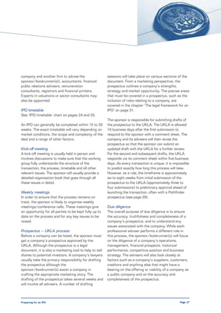company and another firm to advise the                  sessions will take place on various sections of the
sponsor/bookrunner(s)), accountants, financial          document. From a marketing perspective, the
public relations advisers, remuneration                 prospectus outlines a company’s strengths,
consultants, registrars and financial printers.         strategy and market opportunity. The precise areas
Experts in valuations or sector consultants may         that must be covered in a prospectus, such as the
also be appointed.                                      inclusion of risks relating to a company, are
                                                        covered in the chapter ‘The legal framework for an
IPO timetable                                           IPO’ on page 31.
See ‘IPO timetable’ chart on pages 24 and 25.
                                                        The sponsor is responsible for submitting drafts of
An IPO can generally be completed within 15 to 20       the prospectus to the UKLA. The UKLA is allowed
weeks. The exact timetable will vary depending on       10 business days after the first submission to
market conditions, the scope and complexity of the      respond to the sponsor with a comment sheet. The
deal and a range of other factors.                      company and its advisers will then revise the
                                                        prospectus so that the sponsor can submit an
Kick-off meeting                                        updated draft with the UKLA for a further review.
A kick-off meeting is usually held in person and        For the second and subsequent drafts, the UKLA
involves discussions to make sure that the working      responds via its comment sheet within five business
group fully understands the structure of the            days. As every transaction is unique, it is impossible
transaction, the process, timetable and all other       to predict exactly how long this process will take.
relevant issues. The sponsor will usually provide a     However, as a rule, the timeframe is approximately
detailed organisation book that goes through all        six to eight weeks from initial submission of the
these issues in detail.                                 prospectus to the UKLA (approximately three to
                                                        four submissions) to preliminary approval ahead of
Weekly meetings                                         launching the transaction, often with a Pathfinder
In order to ensure that the process remains on          prospectus (see page 29).
track, the sponsor is likely to organise weekly
meetings/conference calls. These meetings give          Due diligence
an opportunity for all parties to be kept fully up to   The overall purpose of due diligence is to ensure
date on the process and for any key issues to be        the accuracy, truthfulness and completeness of a
raised.                                                 company’s prospectus, and to understand any
                                                        issues associated with the company. While each
Prospectus – UKLA process                               professional adviser performs a different role in
Before a company can be listed, the sponsor must        this process, the sponsor/bookrunner(s) will focus
get a company’s prospectus approved by the              on the diligence of a company’s operations,
UKLA. Although the prospectus is a legal                management, financial prospects, historical
document, it is also a marketing tool to help to sell   performance, competitive position and business
shares to potential investors. A company’s lawyers      strategy. The advisers will also look closely at
usually take the primary responsibility for drafting    factors such as a company’s suppliers, customers,
the prospectus although the                             creditors and anything else that might have a
sponsor/bookrunner(s) assist a company in               bearing on the offering or viability of a company as
crafting the appropriate marketing story. The           a public company and on the accuracy and
drafting of the prospectus takes several weeks and      completeness of the prospectus.
will involve all advisers. A number of drafting



Preparing for an IPO                                                                                    Page 27
 