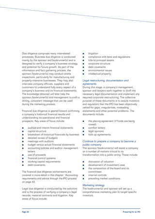Due diligence comprises many interrelated              l    litigation
processes. Business due diligence is conducted         l    compliance with laws and regulations
mainly by the sponsor and bookrunner(s) and is         l    title to principal assets
designed to verify a company’s business strategy       l    corporate structure
and potential for future growth. As part of the        l    debt covenants
information and fact-gathering process, the            l    environmental issues
sponsor/bookrunner(s) may conduct onsite               l    intellectual property.
inspections, particularly for manufacturing and
property-intensive businesses. They may also           Legal restructuring, documentation and
interview company officials, suppliers and             agreements
customers to understand fully every aspect of a        During this stage, a company’s management,
company’s business and its financial statements.       sponsor and lawyers work together to draft the
The knowledge obtained will later help the             necessary legal documentation and implement any
sponsor/bookrunner(s) and management to craft a        required corporate restructuring. The collective
strong, consistent message that can be used            purpose of these documents is to assure investors
during the marketing process.                          and regulators that the IPO has been objectively
                                                       vetted for gaps, irregularities, misleading
Financial due diligence is geared toward confirming    statements and other potential problems. The
a company’s historical financial results and           documents include:
understanding its operational and financial
prospects. Key areas of focus include:                 l    the placing agreement (if funds are being
                                                            raised)
l     audited and interim financial statements         l    comfort letters
l     capital structure                                l    legal opinions
l     breakdown of historical financials by business   l    lock-up agreements.
l     detailed review of budgets
l     meetings with auditors                           Continue to prepare a company to become a
l     budget versus actual financial statements        public company
l     accounting policies and auditor management       The sponsor/bookrunner(s) will assist a company
      letters                                          on a number of matters critical to its
l     use of proceeds                                  transformation into a public entity. These include:
l     financial control systems
l     working capital requirements                     l    discussion of valuation
l     debt covenants.                                  l    development of investment case
                                                       l    the composition of the board and its
The financial due diligence workstreams are                 committees
covered in more detail in the chapter: ‘Accounting     l    internal controls
requirements and advice through the IPO process’       l    prevailing market conditions.
on page 43.
                                                       Marketing strategy
Legal due diligence is conducted by the solicitors     The bookrunner(s) and sponsor will set up a
and is the process of verifying a company’s legal      comprehensive marketing plan to target specific
records, material contracts and litigation. Key        investors.
areas of focus include:



Page 28                                                                                     Preparing for an IPO
 