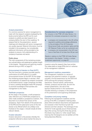 Analyst presentation
It is common practice for senior management to          Considerations for overseas companies
meet with the research analysts employed by the         For inclusion in the FTSE UK Index Series, it is
bookrunner(s) before the IPO and for such               important for overseas companies to note that:
analysts to publish pre-deal research on a
company before the start of the roadshow. To            l    a company not incorporated in the UK will be
prepare fully for the presentation, several                  required to publicly acknowledge adherence
meetings and rehearsals with senior management               to the principles of the UK Corporate
are usually required. Material information must be           Governance Code, pre-emption rights and the
included in the prospectus, but considerable                 UK Takeover Code, as far as is practical; and
additional information will be provided to the          l    a company not incorporated in the UK must
analysts to ensure a full understanding of a                 have a free float of not less than 50 per cent.
company’s business and sector.
                                                        Details in relation to the FTSE UK Index Series
Public phase                                            are covered in the chapter: ’London: a unique
The main components of the marketing process            investment opportunity’ on page 87.
are outlined below and explained at greater length
in the chapter: ‘Generating and capturing investor      investors using the research they have written.
demand during an IPO’ on page 57.                       This takes place on larger IPOs and is in advance
                                                        of the management roadshow.
Announcement of Intention to Float (‘AITF’)
The first time that a company provides specific         Management roadshow presentation
confirmation of its IPO plans is in a public            The management roadshow is a series of
announcement known as the AITF. At this stage           meetings with potential investors. It typically
the marketing process begins in earnest, often          includes a formal presentation by the CEO and
with publication of research by analysts connected      CFO outlining the company’s business
to the bookrunner(s). Larger companies are likely       operations, financial results, performance,
to have a carefully developed media PR campaign         markets, products and services. As with the
to promote knowledge of the business and                analyst presentation, the role of the
management to the media.                                sponsor/bookrunner(s) in this workstream
                                                        includes assisting a company in the preparation
Pathfinder prospectus                                   of the presentation and organising rehearsals.
At this stage in the process, a draft prospectus
(also referred to as a Pathfinder prospectus) is        Completion and pricing meeting
often made available to prospective investors. This     Following the management roadshow and the
document is an almost final version of the              pricing of the IPO, a completion meeting takes
prospectus. Apart from details of the precise size      place where all relevant documents and paperwork
of the IPO and the subscription price of the new        are reviewed in their final form by both the
shares to be offered (which are unlikely to be          directors and their advisers. The exchange of new
finalised at this stage), it should include all other   shares for funds typically occurs three business
relevant details.                                       days after pricing. During this three-day period,
                                                        the shares may trade on a ‘when issued’ basis,
Investor education                                      meaning that the bargains are not settled until the
Investor education is the process whereby the           listing becomes effective.
analyst(s) referred to above market the story to



Preparing for an IPO                                                                                  Page 29
 