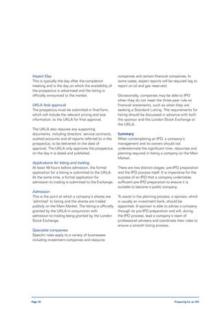 Impact Day                                               companies and certain financial companies. In
This is typically the day after the completion           some cases, expert reports will be required (eg to
meeting and is the day on which the availability of      report on oil and gas reserves).
the prospectus is advertised and the listing is
officially announced to the market.                      Occasionally, companies may be able to IPO
                                                         when they do not meet the three-year rule on
UKLA final approval                                      financial statements, such as when they are
The prospectus must be submitted in final form,          seeking a Standard Listing. The requirements for
which will include the relevant pricing and size         listing should be discussed in advance with both
information, to the UKLA for final approval.             the sponsor and the London Stock Exchange or
                                                         the UKLA.
The UKLA also requires any supporting
documents, including directors’ service contracts,       Summary
audited accounts and all reports referred to in the      When contemplating an IPO, a company’s
prospectus, to be delivered on the date of               management and its owners should not
approval. The UKLA only approves the prospectus          underestimate the significant time, resources and
on the day it is dated and published.                    planning required in listing a company on the Main
                                                         Market.
Applications for listing and trading
At least 48 hours before admission, the formal           There are two distinct stages: pre-IPO preparation
application for a listing is submitted to the UKLA.      and the IPO process itself. It is imperative for the
At the same time, a formal application for               success of an IPO that a company undertakes
admission to trading is submitted to the Exchange.       sufficient pre-IPO preparation to ensure it is
                                                         suitable to become a public company.
Admission
This is the point at which a company’s shares are        To assist in the planning process, a sponsor, which
‘admitted’ to listing and the shares are traded          is usually an investment bank, should be
publicly on the Main Market. The listing is officially   appointed. A sponsor is able to advise a company
granted by the UKLA in conjunction with                  through its pre-IPO preparation and will, during
admission to trading being granted by the London         the IPO process, lead a company’s team of
Stock Exchange.                                          professional advisers and coordinate their roles to
                                                         ensure a smooth listing process.
Specialist companies
Specific rules apply to a variety of businesses
including investment companies and resource




Page 30                                                                                      Preparing for an IPO
 