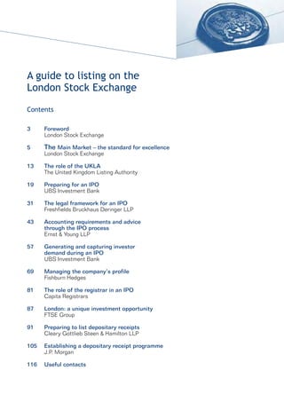 A guide to listing on the
London Stock Exchange
Contents

3     Foreword
      London Stock Exchange

5     The Main Market – the standard for excellence
      London Stock Exchange

13    The role of the UKLA
      The United Kingdom Listing Authority

19    Preparing for an IPO
      UBS Investment Bank

31    The legal framework for an IPO
      Freshfields Bruckhaus Deringer LLP

43    Accounting requirements and advice
      through the IPO process
      Ernst & Young LLP

57    Generating and capturing investor
      demand during an IPO
      UBS Investment Bank

69    Managing the company’s profile
      Fishburn Hedges

81    The role of the registrar in an IPO
      Capita Registrars

87    London: a unique investment opportunity
      FTSE Group

91    Preparing to list depositary receipts
      Cleary Gottlieb Steen & Hamilton LLP

105   Establishing a depositary receipt programme
      J.P. Morgan

116   Useful contacts
 