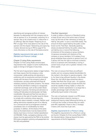 identifying and managing conflicts of interest            ‘Free-float’ requirement
between its relationship with the company and its         In order to obtain a Premium or Standard Listing,
role as sponsor (it is, for example, customary for a      at least 25 per cent of the entire class of shares
sponsor also to be a bookrunner or underwriter in         must, by the time of their admission to listing, be
an offering). See the chapter ‘Preparing for an           held by ‘the public’ in one or more EEA states. The
IPO’ on page 19 for more detail on the role of the        amount of share capital held by the public is also
sponsor and the chapter ‘Generating and capturing         known as the ‘free-float’. Generally speaking,
investor demand during an IPO’on page 57 for              shares are deemed held by the public unless they
more information on the role of the bookrunner(s).        are held by one or more of the following:
                                                          (i) directors of the company or group members;
Eligibility requirements that apply to both               (ii) persons connected with directors of the
Standard and Premium Listings                             company or group members; (iii) trustees of any
                                                          group employee share scheme or pension fund; (iv)
Chapter 2 Listing Rules requirements                      a person who has the right to nominate a director;
Chapter 2 of the Listing Rules contains basic             and/or (v) persons who individually or acting in
requirements that, subject to some modifications,         concert have a 5 per cent or greater interest in the
apply to listings of all types of securities.             share capital.

The first set of requirements relates to legal matters    This rule is to ensure that there are sufficient
and these require that the company is duly                smaller and non company-related shareholders for
incorporated, validly existing and operating in           the market in the shares to operate properly – that
conformity with its constitution and that its shares      is, for there to be sufficient liquidity in the shares.
comply with the laws of the company’s place of            Given this, the UKLA does sometimes allow a
incorporation, are duly authorised and have all           smaller free-float than 25 per cent – for instance,
necessary statutory and other consents. The shares        where there are shares held outside the EEA that
must also be admitted to trading on a recognised          would be capable of being traded, or where the
investment exchange, such as the London Stock             company’s market capitalisation is so large that a
Exchange (in practice, the listing and admission to       smaller percentage might still allow for a
trading will take place simultaneously), be freely        sufficiently liquid market in the stock.
transferable, fully paid and free from any liens or
restrictions on the right of transfer (save for failure   This rule is of particular interest in an IPO where
to comply with a statutory notice requiring               the existing owners intend to maintain a
information about interests in shares). Neither usual     substantial majority stake following the listing, as
selling restrictions imposed as part of an offering       it will limit the number of shares they can retain
nor a contractual lock-up arrangement would be            post-IPO, especially if there is also a ‘strategic’
considered a bar on transferability for these             investor with more than 5 per cent.
purposes. In addition, all the shares of the same
class as the listed shares must be listed and the         Eligibility requirements for a Premium Listing
shares must have a minimum market capitalisation          The eligibility requirements for a Premium Listing
of £700,000. Finally, a prospectus relating to the        are found in Chapter 6 of the Listing Rules (‘LR6’).
shares must be approved by the FSA (or by another         As indicated above, these go beyond the basic
EEA state competent authority and passported into         requirements of the EU legislation.
the UK) and published.




Page 34                                                                                The legal framework for an IPO
 