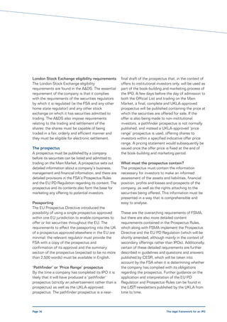 London Stock Exchange eligibility requirements        final draft of the prospectus that, in the context of
The London Stock Exchange eligibility                 offers to institutional investors only, will be used as
requirements are found in the A&DS. The essential     part of the book-building and marketing process of
requirement of the company is that it complies        the IPO. A few days before the day of admission to
with the requirements of the securities regulators    both the Official List and trading on the Main
by which it is regulated (ie the FSA and any other    Market, a final, complete and UKLA-approved
home state regulator) and any other stock             prospectus will be published containing the price at
exchange on which it has securities admitted to       which the securities are offered for sale. If the
trading. The A&DS also impose requirements            offer is also being made to non-institutional
relating to the trading and settlement of the         investors, a pathfinder prospectus is not normally
shares: the shares must be capable of being           published, and instead a UKLA-approved ‘price
traded in a fair, orderly and efficient manner and    range’ prospectus is used, offering shares to
they must be eligible for electronic settlement.      investors within a specified indicative offer price
                                                      range. A pricing statement would subsequently be
The prospectus                                        issued once the offer price is fixed at the end of
A prospectus must be published by a company           the book-building and marketing period.
before its securities can be listed and admitted to
trading on the Main Market. A prospectus sets out     What must the prospectus contain?
detailed information about a company’s business,      The prospectus must contain the information
management and financial information, and there are   necessary for investors to make an informed
detailed provisions in the FSA’s Prospectus Rules     assessment of the assets and liabilities, financial
and the EU PD Regulation regarding its content. The   position, profits and losses and prospects of the
prospectus and its contents also form the base for    company, as well as the rights attaching to the
marketing any offering to potential investors.        securities being offered. This information must be
                                                      presented in a way that is comprehensible and
Passporting                                           easy to analyse.
The EU Prospectus Directive introduced the
possibility of using a single prospectus approved     These are the overarching requirements of FSMA,
within one EU jurisdiction to enable companies to     but there are also more detailed content
offer or list securities throughout the EU. The       requirements contained in the Prospectus Rules,
requirements to effect the passporting into the UK    which along with FSMA implement the Prospectus
of a prospectus approved elsewhere in the EU are      Directive and the EU PD Regulation (which will be
minimal: the relevant regulator must provide the      shortly amended, although mainly in the context of
FSA with a copy of the prospectus and                 secondary offerings rather than IPOs). Additionally,
confirmation of its approval and the summary          certain of these detailed requirements are further
section of the prospectus (expected to be no more     described in guidelines and questions and answers
than 2,500 words) must be available in English.       published by CESR, which will be taken into
                                                      account by the FSA when it is determining whether
‘Pathfinder’ or ‘Price Range’ prospectus              the company has complied with its obligations
By the time a company has completed its IPO it is     regarding the prospectus. Further guidance on the
likely that it will have produced a ‘pathfinder’      application and interpretation of the EU PD
prospectus (strictly an advertisement rather than a   Regulation and Prospectus Rules can be found in
prospectus) as well as the UKLA-approved              the LIST! newsletters published by the UKLA from
prospectus. The pathfinder prospectus is a near-      time to time.



Page 36                                                                            The legal framework for an IPO
 