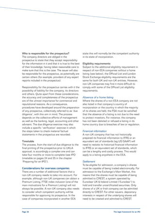 Who is responsible for the prospectus?                      state this will normally be the competent authority
The company directors are obliged in the                    in its state of incorporation.
prospectus to state that they accept responsibility
for the information in it and that it is true to the best   Eligibility requirements
of their knowledge, having taken reasonable care to         Subject to the additional eligibility requirement in
make sure that this is the case. The issuer will also       respect of non-EEA companies without a home
be responsible for the prospectus, as potentially are       listing (see below), the Official List and London
certain others (for example, providers of any expert        Stock Exchange eligibility requirements are the
reports included in the prospectus).                        same for both UK and non-UK entities. However,
                                                            non-UK companies may find it more difficult to
Responsibility for the prospectus carries with it the       comply with some of the Official List eligibility
possibility of liability for the company, its directors     requirements.
and others. Quite apart from these considerations,
the accuracy and completeness of the prospectus             Absence of a home listing
are of the utmost importance for commercial and             Where the shares of a non-EEA company are not
reputational reasons. As a consequence,                     also listed in that company’s country of
procedures have developed around the preparation            incorporation or the country in which the majority
of any prospectus, collectively referred to as ‘due         of its shares are held, the FSA must be satisfied
diligence’, with this aim in mind. The process              that the absence of a listing is not due to the need
depends on the collective efforts of management             to protect investors. For instance, the company
as well as the banking, legal, accounting and other         has not been delisted or refused a listing in its
advisers. The due diligence exercise may also               home country due to breaches of law or regulation.
include a specific ‘verification’ exercise in which
the steps taken to check material factual                   Financial information
statements in the prospectus are recorded.                  A non-UK company that has not historically
                                                            prepared its financial information to IFRS or an
Timetable                                                   equivalent set of standards (eg US GAAP) will
The process, from the start of due diligence to the         need to restate its historical financial information
final printing of the prospectus prior to UKLA              to IFRS or an equivalent set of standards, which
approval, is accordingly a complex one and can              can be a lengthy and costly process. This would
take four months or more to complete (see IPO               apply to a listing anywhere in the EEA.
timetable on pages 24 and 25 in the chapter
‘Preparing for an IPO’).                                    Settlement
                                                            To be eligible for admission, a company’s shares
Considerations for overseas companies                       must be capable of being traded electronically. For
There are a number of additional factors that a             admission to the Exchange’s Main Market, this
non-UK company needs to take into account. For              means that the shares must be capable of being
example, although non-UK companies can obtain a             admitted to CREST, a system operated by
Premium Listing, FTSE index inclusion (one of the           Euroclear UK & Ireland Limited (‘Euroclear’) to
main motivations for a Premium Listing) will not            hold and transfer uncertificated securities. Only
always be possible. A non-UK company also needs             shares of a UK or Irish company can be admitted
to consider which competent authority will be               directly to CREST. For other issuers, depositary
responsible for approving its prospectus. In the            interests in respect of the underlying shares will
case of companies incorporated in another EEA               need to be created and admitted to CREST.



Page 38                                                                                  The legal framework for an IPO
 