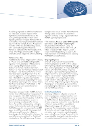 As well as giving rise to an additional workstream       facing this issue should consider the ramifications
and extra costs, Euroclear imposes certain               of being subject to two sets of rules and two
eligibility requirements as to the laws of the           regulators (including having a regulator other than
country of incorporation before it will admit            the FSA approve prospectuses).
depositary interests in respect of shares. Not all
countries have historically been able to meet these      FTSE inclusion, Takeover Code, UK Corporate
requirements (for example, Russia). A depositary         Governance Code and pre-emption rights
interest is similar to a global depositary receipt,      Only securities with a Premium Listing are
but it has the advantage that the shares                 potentially eligible for inclusion in the FTSE UK
themselves are listed rather than receipts, which,       indices series (see FTSE’s chapter, ‘London: a
among other things, can increase the range of            unique investment opportunity’ on page 87, for
potential investors and permits a Premium Listing.       more information on non-UK companies accessing
                                                         the FTSE UK series of indices).
Home member state
In addition to the various obligations that will apply   Ongoing obligations
by virtue of being admitted to trading on a UK-          A non-UK company should also consider the
regulated market, a company will be subject to           continuing obligations to which it will be subject
certain ongoing obligations as to periodic               following listing and admission to trading. Although
disclosure of financial and other information,           these continuing obligations do not generally differ
disclosure of major shareholdings and treatment of       between UK and non-UK entities, companies
shareholders under the law of its ‘home member           without prior experience of being subject to such
state’ (see ‘Continuing obligations’ below). The         obligations will need to ensure that the necessary
securities regulator in a company’s home member          systems and controls are in place and that their
state will also be the regulator responsible for         employees have been adequately trained to
approval of prospectuses prepared by that issuer.        comply with them following listing. In addition,
The identity of a company’s home member state is         some of those obligations may require changes to
therefore important as it will affect both an IPO        the company’s constitution to give shareholders
process (and any future prospectuses) and                pre-emption rights and impose a regime consistent
ongoing obligations.                                     with the UK Takeover Code.

If a company is incorporated in the EEA, its home        Continuing obligations
member state will be its state of incorporation. If it   A company will become subject to a number of
is not incorporated in the EEA, the home member          continuing obligations once its shares have been
state may be chosen from the state(s) in which the       listed on the Official List and admitted to trading
issuer first makes an application to admit its           on the Main Market. Certain obligations apply to
shares to trading or makes an offer of those             all listed companies, whether they have a Standard
shares. For non-EEA entities seeking a listing in        or Premium Listing, and there are additional
London, the home member state will generally be          obligations that apply only to Premium Listed
the UK. However, it is not uncommon for non-EEA          companies. The main obligations are set out below.
groups to establish a non-UK EEA-incorporated            Of particular note are the significant transaction
holding company (for example, in Cyprus,                 and related-party transaction rules that apply to
Luxembourg or the Netherlands), in which case the        issuers with a Premium Listing. These restrict the
issuer’s home member state will be the state of          company’s ability to complete major transactions,
incorporation of that holding company. An issuer         or transactions outside the ordinary course of



The legal framework for an IPO                                                                         Page 39
 