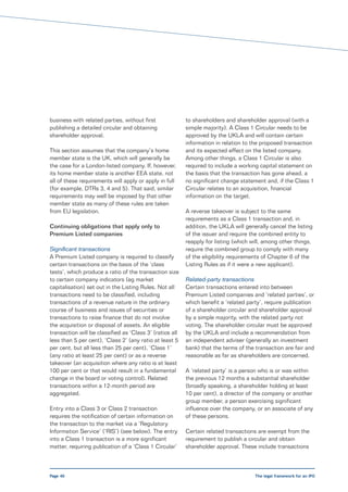 business with related parties, without first              to shareholders and shareholder approval (with a
publishing a detailed circular and obtaining              simple majority). A Class 1 Circular needs to be
shareholder approval.                                     approved by the UKLA and will contain certain
                                                          information in relation to the proposed transaction
This section assumes that the company’s home              and its expected effect on the listed company.
member state is the UK, which will generally be           Among other things, a Class 1 Circular is also
the case for a London-listed company. If, however,        required to include a working capital statement on
its home member state is another EEA state, not           the basis that the transaction has gone ahead, a
all of these requirements will apply or apply in full     no significant change statement and, if the Class 1
(for example, DTRs 3, 4 and 5). That said, similar        Circular relates to an acquisition, financial
requirements may well be imposed by that other            information on the target.
member state as many of these rules are taken
from EU legislation.                                      A reverse takeover is subject to the same
                                                          requirements as a Class 1 transaction and, in
Continuing obligations that apply only to                 addition, the UKLA will generally cancel the listing
Premium Listed companies                                  of the issuer and require the combined entity to
                                                          reapply for listing (which will, among other things,
Significant transactions                                  require the combined group to comply with many
A Premium Listed company is required to classify          of the eligibility requirements of Chapter 6 of the
certain transactions on the basis of the ‘class           Listing Rules as if it were a new applicant).
tests’, which produce a ratio of the transaction size
to certain company indicators (eg market                  Related-party transactions
capitalisation) set out in the Listing Rules. Not all     Certain transactions entered into between
transactions need to be classified, including             Premium Listed companies and ‘related parties’, or
transactions of a revenue nature in the ordinary          which benefit a ‘related party’, require publication
course of business and issues of securities or            of a shareholder circular and shareholder approval
transactions to raise finance that do not involve         by a simple majority, with the related party not
the acquisition or disposal of assets. An eligible        voting. The shareholder circular must be approved
transaction will be classified as ‘Class 3’ (ratios all   by the UKLA and include a recommendation from
less than 5 per cent), ‘Class 2’ (any ratio at least 5    an independent adviser (generally an investment
per cent, but all less than 25 per cent), ‘Class 1’       bank) that the terms of the transaction are fair and
(any ratio at least 25 per cent) or as a reverse          reasonable as far as shareholders are concerned.
takeover (an acquisition where any ratio is at least
100 per cent or that would result in a fundamental        A ‘related party’ is a person who is or was within
change in the board or voting control). Related           the previous 12 months a substantial shareholder
transactions within a 12-month period are                 (broadly speaking, a shareholder holding at least
aggregated.                                               10 per cent), a director of the company or another
                                                          group member, a person exercising significant
Entry into a Class 3 or Class 2 transaction               influence over the company, or an associate of any
requires the notification of certain information on       of these persons.
the transaction to the market via a ‘Regulatory
Information Service’ (‘RIS’) (see below). The entry       Certain related transactions are exempt from the
into a Class 1 transaction is a more significant          requirement to publish a circular and obtain
matter, requiring publication of a ‘Class 1 Circular’     shareholder approval. These include transactions



Page 40                                                                               The legal framework for an IPO
 