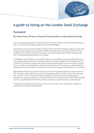 A guide to listing on the London Stock Exchange
        Foreword
        By Tracey Pierce, Director of Equity Primary Markets, London Stock Exchange


        With roots stretching back to the coffee houses of 17th century London, the London Stock Exchange is
        built on a long history of integrity, expertise and market knowledge.

        It has become one of the world’s largest and most international stock exchanges, playing a pivotal role in
        the development of global capital markets. We offer the widest choice of routes to market, which are
        available to both UK and international companies, and today we have close to 3,000 companies from
        over 70 countries listed and trading on our markets.

        In challenging market conditions, the London markets have proved their value by providing companies
        with access to capital when other funding channels have not been available. At the Exchange, we strive
        to build on this success by working with market regulators and the wider financial community to ensure
        that our markets are well-regulated, transparent, liquid and neutral. This success is underpinned by the
        dedicated community of advisers and investors that continues to support the companies on our markets.

        We understand that joining a public market is one of the most significant decisions a business will ever
        take; the sheer range of topics that need to be considered building up to IPO can seem like a daunting
        task. With this in mind, this guide has been developed with input from some of the key advisers
        experienced in bringing companies to our Main Market and our Professional Securities Market, providing
        you with a practical outline of the listing process, as well as an insight into life as a public company.

        I hope you find this publication useful and wish you every success, both in bringing your company to
        market and as a publicly-traded company.




A guide to listing on the London Stock Exchange                                                       Page 3
 