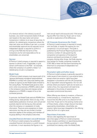 of a revenue nature in the ordinary course of            next annual report and accounts and, if the actual
business, very small transactions (below 0.25 per        figures differ from them by 10 per cent or more,
cent based on the class tests) and certain               provide an explanation of the differences.
transactions in relation to an issue of securities. In
addition, for related-party transactions where the       UK Corporate Governance (the ‘Code’)
class test ratios are all below 5 per cent, a circular   A Premium Listed company is required to comply
and shareholder approval are not required, but an        with the Code, or explain the reasons for non-
independent adviser is required to confirm in            compliance in its annual report. The Code is
writing to the FSA that the terms of the                 published by the Financial Reporting Council and
transaction are fair and reasonable as far as            contains a number of rules governing the
shareholders are concerned.                              composition and operation of the board of
                                                         directors and board committees of a listed
Sponsor                                                  company. Among other things, the Code requires
A Premium Listed company is required to appoint a        that (except for smaller companies outside the
sponsor to advise it and, if applicable, to give         FTSE 350) at least half the board (excluding the
certain confirmations to the FSA – for example,          Chairman) is comprised of independent non-
where the company is to publish a Class 1 or             executive directors.
related-party circular or prospectus.
                                                         Pre-emption rights and further issues
Model Code                                               A Premium Listed company is generally required to
 A Premium Listed company must require each of its       make issues of new shares on a pre-emptive basis,
‘persons discharging managerial responsibilities’        except where pre-emption rights have been
(PDMRs) to comply with a securities dealing code         disapplied in accordance with the UK Companies
at least as rigorous as the Model Code annexed to        Act or equivalent national legislation. For non-UK
the Listing Rules. The Model Code governs when           entities where pre-emption rights do not exist as a
and in what circumstances a PDMR is able to deal         matter of law, this requirement will need to be
in the company’s securities and imposes certain          addressed in the articles of association or
obligations on a PDMR in respect of his or her           equivalent constitutional document.
connected persons.
                                                         When offering new shares to investors, a Premium
In particular, the Model Code restricts PDMRs from       Listed company is, in broad terms, required to
trading during ‘close periods’ (that is to say, in the   ensure that the offer price is at a discount of not
weeks before publication of annual, semi-annual and      more than 10 per cent to the existing market price
quarterly reports) and during any other periods          of those shares, unless a larger discount has been
when the company is in possession of inside              approved by shareholders, shareholder pre-
information. There are some exceptions to these          emption rights have been disapplied or the offering
restrictions, but they are very limited. A similar       takes the form of a rights issue.
restriction applies to the company and members of
its group dealing in the company’s securities.           Repurchase of securities
                                                         Various rules regarding the repurchase of
Unaudited financial information and profit forecasts     securities apply to Premium Listed companies.
If a Premium Listed company has published                These include a prohibition on repurchasing shares
unaudited financial information or a profit forecast     during a period in which PDMRs would be
or estimate, it must reproduce the figures in its        prohibited from dealing under the Model Code,



The legal framework for an IPO                                                                        Page 41
 