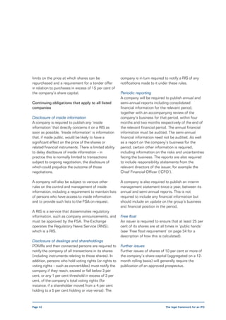 limits on the price at which shares can be                company is in turn required to notify a RIS of any
repurchased and a requirement for a tender offer          notifications made to it under these rules.
in relation to purchases in excess of 15 per cent of
the company’s share capital.                              Periodic reporting
                                                          A company will be required to publish annual and
Continuing obligations that apply to all listed           semi-annual reports including consolidated
companies                                                 financial information for the relevant period,
                                                          together with an accompanying review of the
Disclosure of inside information                          company’s business for that period, within four
A company is required to publish any ‘inside              months and two months respectively of the end of
information’ that directly concerns it on a RIS as        the relevant financial period. The annual financial
soon as possible. ‘Inside information’ is information     information must be audited. The semi-annual
that, if made public, would be likely to have a           financial information need not be audited. As well
significant effect on the price of the shares or          as a report on the company’s business for the
related financial instruments. There is limited ability   period, certain other information is required,
to delay disclosure of inside information – in            including information on the risks and uncertainties
practice this is normally limited to transactions         facing the business. The reports are also required
subject to ongoing negotiation, the disclosure of         to include responsibility statements from the
which could prejudice the outcome of those                relevant directors of the issuer, for example the
negotiations.                                             Chief Financial Officer (‘CFO’).

A company will also be subject to various other           A company is also required to publish an interim
rules on the control and management of inside             management statement twice a year, between its
information, including a requirement to maintain lists    annual and semi-annual reports. This is not
of persons who have access to inside information          required to include any financial information but
and to provide such lists to the FSA on request.          should include an update on the group’s business
                                                          and financial position in the period.
A RIS is a service that disseminates regulatory
information, such as company announcements, and           Free float
must be approved by the FSA. The Exchange                 An issuer is required to ensure that at least 25 per
operates the Regulatory News Service (RNS),               cent of its shares are at all times in ‘public hands’
which is a RIS.                                           (see ‘Free float requirement’ on page 34 for a
                                                          description of how this is calculated).
Disclosure of dealings and shareholdings
PDMRs and their connected persons are required to         Further issues
notify the company of all transactions in its shares      Further issues of shares of 10 per cent or more of
(including instruments relating to those shares). In      the company’s share capital (aggregated on a 12-
addition, persons who hold voting rights (or rights to    month rolling basis) will generally require the
voting rights – such as convertibles) must notify the     publication of an approved prospectus.
company if they reach, exceed or fall below 3 per
cent, or any 1 per cent threshold in excess of 3 per
cent, of the company’s total voting rights (for
instance, if a shareholder moved from a 4 per cent
holding to a 5 per cent holding or vice versa). The



Page 42                                                                               The legal framework for an IPO
 