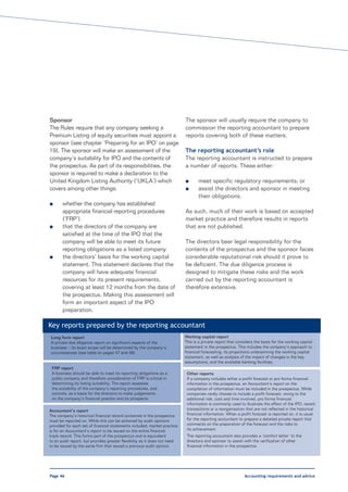 Sponsor                                                                    The sponsor will usually require the company to
The Rules require that any company seeking a                               commission the reporting accountant to prepare
Premium Listing of equity securities must appoint a                        reports covering both of these matters.
sponsor (see chapter ‘Preparing for an IPO’ on page
19). The sponsor will make an assessment of the                            The reporting accountant’s role
company’s suitability for IPO and the contents of                          The reporting accountant is instructed to prepare
the prospectus. As part of its responsibilities, the                       a number of reports. These either:
sponsor is required to make a declaration to the
United Kingdom Listing Authority (‘UKLA’) which                            l      meet specific regulatory requirements; or
covers among other things:                                                 l      assist the directors and sponsor in meeting
                                                                                  their obligations.
l      whether the company has established
       appropriate financial reporting procedures                          As such, much of their work is based on accepted
       (‘FRP’)                                                             market practice and therefore results in reports
l      that the directors of the company are                               that are not published.
       satisfied at the time of the IPO that the
       company will be able to meet its future                             The directors bear legal responsibility for the
       reporting obligations as a listed company                           contents of the prospectus and the sponsor faces
l      the directors’ basis for the working capital                        considerable reputational risk should it prove to
       statement. This statement declares that the                         be deficient. The due diligence process is
       company will have adequate financial                                designed to mitigate these risks and the work
       resources for its present requirements,                             carried out by the reporting accountant is
       covering at least 12 months from the date of                        therefore extensive.
       the prospectus. Making this assessment will
       form an important aspect of the IPO
       preparation.

Key reports prepared by the reporting accountant
Long form report                                                           Working capital report
A private due diligence report on significant aspects of the               This is a private report that considers the basis for the working capital
business – its exact scope will be determined by the company’s             statement in the prospectus. This includes the company’s approach to
circumstances (see table on pages 47 and 48).                              financial forecasting, its projections underpinning the working capital
                                                                           statement, as well as analysis of the impact of changes in the key
                                                                           assumptions, and the available banking facilities.
 FRP report
 A business should be able to meet its reporting obligations as a           Other reports
 public company and therefore consideration of FRP is critical in           If a company includes either a profit forecast or pro forma financial
 determining its listing suitability. The report assesses                   information in the prospectus, an Accountant’s report on the
 the suitability of the company’s reporting procedures, and                 compilation of information must be included in the prospectus. While
 controls, as a basis for the directors to make judgements                  companies rarely choose to include a profit forecast, owing to the
 on the company’s financial position and its prospects.                     additional risk, cost and time involved, pro forma financial
                                                                            information is commonly used to illustrate the effect of the IPO, recent
Accountant’s report                                                         transactions or a reorganisation that are not reflected in the historical
The company’s historical financial record contained in the prospectus       financial information. When a profit forecast is reported on, it is usual
must be reported on. While this can be achieved by audit opinions           for the reporting accountant to prepare a detailed private report that
provided for each set of financial statements included, market practice     comments on the preparation of the forecast and the risks to
is for an Accountant’s report to be issued on the entire financial          its achievement.
track record. This forms part of the prospectus and is equivalent           The reporting accountant also provides a ‘comfort letter’ to the
to an audit report, but provides greater flexibility as it does not need    directors and sponsor to assist with the verification of other
to be issued by the same firm that issued a previous audit opinion.         financial information in the prospectus.




Page 46                                                                                                      Accounting requirements and advice
 