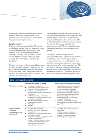 The following sections explain what the various                The table below illustrates the typical contents of a
reporting entails and how disruption to the                    long form report and some of the issues that it may
company’s business and cost can be minimised                   need to address. These will be raised with the
through appropriate preparation.                               company and sponsor as the work progresses for
                                                               consideration and/or timely action, as appropriate.
Long form report                                               The scope of the report is tailored to the
This is an integral component of the IPO process. It           requirements of each IPO and is agreed between
is established practice in the UK, rather than a legal         the reporting accountant, the company and the
or regulatory requirement, for the report to be                sponsor.
prepared as part of the consideration of the
company’s suitability to be admitted to a public               The report’s extensive scope requires
market. While the report is not made publicly                  management to make a significant commitment of
available, it will influence the contents of the               time and resources in order to provide the
prospectus.                                                    necessary information and explanations. This
                                                               coincides with competing demands on company
The long form report is often prepared by the same             resources arising from other aspects of the IPO,
firm that audits the company’s accounts, but the               and some of the same information will also be
work is performed by personnel who are not part                required by the other IPO advisers. Cooperation
of the audit team. This is owing to the specialist             between the various IPO advisers is required to
nature of the work and the need to provide a more              reduce the pressure on the management team.
objective and independent view.

 Long form report contents
                            Illustrative scope of work                     Illustrative due diligence issues
Business overview          •    markets and competition                    •   size of the market, growth potential
                           •    sales strategy, sales organisation             and resilience to market conditions
                           •    customers, contracts and pricing           •   supply constraints, regulatory,
                           •    products range, description,                   economic or technological issues
                                development, life-cycle, revenue and       •   opportunities for further expansion
                                contribution                               •   key customer and supplier reliance
                           •    purchasing strategy, purchasing            •   historical development of the
                                organisation, principal suppliers (and         business (organic vs acquisition)
                                associated purchases)                      •   scalability of business
                           •    manufacturing strategy, facilities,        •   impact of related inter-company
                                capacity and utilisation                       transactions and intended relationship
                           •    distribution                                   post-IPO
                           •    premises

Organisational             •    management committees                     •    suitability of current management
structure,                 •    directors' and senior executives'              structures
management and                  biographies                               •    whether management appear
personnel                  •    organisation of personnel department           qualified and/or experienced to
                                and responsibilities                           manage a UK-listed business
                           •    analysis of employees (eg part/full-time, •    staff shortages in key areas
                                function, remuneration)
                           •    pensions and other employment and
                                post-employment benefits, share
                                incentive, share option and
                                profit-sharing schemes




Accounting requirements and advice                                                                                 Page 47
 