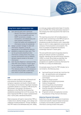 Long form report preparation tips                     an initial gap analysis performed at least 12 months
                                                       prior to the IPO. This will be particularly important if
 l     start planning early and in particular:         the company has made acquisitions that need to be
           – identify information requirements that    integrated.
             might not be straightforward, eg
             GAAP conversions, complex                 The reporting accountant will normally prepare a
             transactions, and related-party and       private report commenting on the FRP and give an
             inter-company transactions                opinion as to whether it considers that the
           – check the quality and consistency of      procedures provide the directors with a reasonable
             information across all subsidiaries       basis on which to make judgements concerning the
 l     assign a project manager to deal with           company’s financial position and prospects. The
       information requests. It may be                 focus on prospect management has become
       appropriate to hire additional resource         increasingly important in recent years.
 l     establish an electronic data room. This
       can be particularly beneficial when             The work performed would not typically extend to
       information is being drawn from many            testing the relevant controls or procedures.
       sources and locations and/or different          However, identifying the key performance indicators
       advisers require access to the same             (‘KPIs’) is critical. Once these are identified, the
       information                                     reporting accountant will assess whether the
 l     start the due diligence in advance of the       procedures are capable of producing information for
       other IPO work streams. A draft report          the KPIs on a timely and reliable basis.
       can be prepared and then updated for
       current trading later in the IPO process.       An example scope of work for FRP includes, but is
       This reduces pressure on the company’s          not limited to, the following areas:
       resources and provides a useful basis
       from which to draft the prospectus.             l    high-level financial controls (eg ‘tone from the
                                                            top’, risk identification and management,
                                                            internal audit function, board and its
FRP                                                         committees)
Failure to make timely disclosure of financial and     l    design of internal controls
price-sensitive information can damage a               l    budgeting and forecasting processes
company’s reputation and result in fines for both      l    treasury management
the company and its directors. Significant emphasis    l    accounting policies and procedures
is therefore placed on a company’s FRP during the      l    management reporting framework
IPO process, culminating in the sponsor’s              l    financial statement consolidation and
declaration to the FSA that the company has                 reporting procedures
established procedures that are fit for purpose. The   l    IT general controls and application controls
lack of appropriate FRP can result in postponement          for production of key financial information.
and, in some cases, abandoned flotations.
                                                       Historical financial information
Most companies will need to improve their FRP, as      Aside from a few specific exemptions (investment,
it takes time to identify changes, and to design and   mineral and scientific research-based companies)
implement revised procedures. The key message is       a company must be able to present financial
that FRP needs to be addressed early with, ideally,    information covering at least three years.



Accounting requirements and advice                                                                       Page 49
 