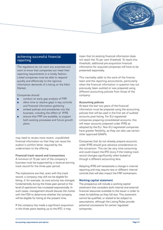 Achieving successful financial                           mean that its existing financial information does
 reporting                                                not reach the 75 per cent threshold. To reach this
                                                          threshold, additional pre-acquisition financial
 The regulators do not want any surprises and             information for acquired companies will have to be
 want to know that companies can meet their               presented separately.
 reporting requirements in a timely fashion.
 Listed companies must be able to respond                 This inevitably adds to the work of the finance
 quickly and effectively to the rigorous                  team and the reporting accountants, particularly
 information demands of a listing on the Main             when the financial information in question has not
 Market.                                                  previously been audited or was prepared using
                                                          different accounting policies from those of the
 Companies should:                                        company.
 l  conduct an early gap analysis of FRP
 l  allow time to resolve gaps in key controls            Accounting policies
    and financial information gathering                   At least the last two years of the financial
 l  embed policies and procedures into the                information must be prepared using the accounting
    business, including the effect of IFRS                policies that will be used in the first set of audited
 l  ensure that FRP are scalable, to support              accounts post-listing. For EU-registered
    both existing processes and future growth             companies preparing consolidated accounts, this
    plans.                                                will mean accounts prepared under IFRS as
                                                          adopted by the EU. Non-EU registered companies
                                                          have greater flexibility, as they can also use certain
                                                          other approved GAAPs.
may need to review more recent, unpublished
financial information so that they can issue the          Companies that do not already prepare accounts
auditor’s comfort letter, required by the                 under IFRS should give advance consideration to
underwriters to the offering.                             the conversion. This can be very time-consuming
                                                          and could impact the IPO story if the trading track
Financial track record and transactions                   record changes significantly when looked at
A minimum of 75 per cent of the company’s                 through a different accounting lens.
business must be supported by a revenue-earning
track record for the three-year period.                   Adopting IFRS will necessitate a change in internal
                                                          reporting and may require new or different internal
The implications are that, even with this track           controls that will also impact the FRP workstream.
record, a company may still not be eligible for
listing, if, for example, its core activity has changed   Working capital statement
fundamentally during the three-year period or the         The prospectus will include a working capital
level of operations has increased exponentially. In       statement that considers both internal and external
such cases, management should discuss the matter          financial resources available to the issuer in order to
with the FSA to determine whether the company             meet its liabilities as they fall due. This statement
will be eligible for listing at the present time.         cannot be qualified, or stated to be subject to
                                                          assumptions, although the Listing Rules provide
If the company has made a significant acquisition         potential concessions for certain regulated
in the three years leading up to the IPO, it may          companies.



Accounting requirements and advice                                                                         Page 51
 