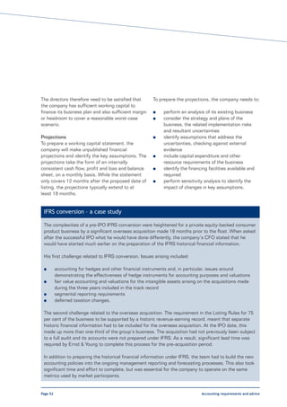 The directors therefore need to be satisfied that        To prepare the projections, the company needs to:
the company has sufficient working capital to
finance its business plan and also sufficient margin     l     perform an analysis of its existing business
or headroom to cover a reasonable worst-case             l     consider the strategy and plans of the
scenario.                                                      business, the related implementation risks
                                                               and resultant uncertainties
Projections                                              l     identify assumptions that address the
To prepare a working capital statement, the                    uncertainties, checking against external
company will make unpublished financial                        evidence
projections and identify the key assumptions. The        l     include capital expenditure and other
projections take the form of an internally                     resource requirements of the business
consistent cash flow, profit and loss and balance        l     identify the financing facilities available and
sheet, on a monthly basis. While the statement                 required
only covers 12 months after the proposed date of         l     perform sensitivity analysis to identify the
listing, the projections typically extend to at                impact of changes in key assumptions.
least 18 months.


 IFRS conversion – a case study

 The complexities of a pre-IPO IFRS conversion were heightened for a private equity-backed consumer
 product business by a significant overseas acquisition made 18 months prior to the float. When asked
 after the successful IPO what he would have done differently, the company’s CFO stated that he
 would have started much earlier on the preparation of the IFRS historical financial information.

 His first challenge related to IFRS conversion. Issues arising included:

 l        accounting for hedges and other financial instruments and, in particular, issues around
          demonstrating the effectiveness of hedge instruments for accounting purposes and valuations
 l        fair value accounting and valuations for the intangible assets arising on the acquisitions made
          during the three years included in the track record
 l        segmental reporting requirements
 l        deferred taxation changes.

 The second challenge related to the overseas acquisition. The requirement in the Listing Rules for 75
 per cent of the business to be supported by a historic revenue-earning record, meant that separate
 historic financial information had to be included for the overseas acquisition. At the IPO date, this
 made up more than one-third of the group’s business. The acquisition had not previously been subject
 to a full audit and its accounts were not prepared under IFRS. As a result, significant lead time was
 required by Ernst & Young to complete this process for the pre-acquisition period.

 In addition to preparing the historical financial information under IFRS, the team had to build the new
 accounting policies into the ongoing management reporting and forecasting processes. This also took
 significant time and effort to complete, but was essential for the company to operate on the same
 metrics used by market participants.


Page 52                                                                           Accounting requirements and advice
 