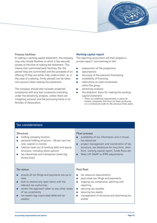 Finance facilities                                        Working capital report
In making a working capital statement, the company        The reporting accountant will then prepare a
may only include facilities to which it has secured       private report* commenting on the:
access at the time of making the statement. This
means that committed bank facilities (for the             l    preparation of the projections
period they are committed) and the proceeds of an         l    assumptions
offering (if they are either fully underwritten, or, in   l    accuracy of the previous forecasting
the case of a placing, firmly placed) can be taken        l    availability of financing
into account when making the statement.                   l    restrictions on cash movements
                                                               within the group
The company should also consider projected                l    sensitivity analysis
compliance with any loan covenants (including             l    the directors’ basis for making the working
under the sensitivity analysis, unless there are               capital statement.
mitigating actions) and the borrowing limits in its            * There are additional requirements in place for
                                                                 mineral companies that have not been producing
Articles of Association.                                         on a commercial scale for the previous three years.




 Tax considerations

 Structure                                                Float process
 l  holding company location                              l   availability of tax information and in-house
 l  personal holding structure – 50 per cent tax              tax resources
    rate, capital vs income                               l   project management and coordination of tax
 l  rollover/cash out of existing debt and equity             structure, tax disclosure for long form, short
    structure, including share options                        form, working capital report, funds flows etc
 l  tax clearances and transaction taxes (eg              l   likely UK GAAP to IFRS adjustments
    stamp duty)



 Tax status                                               Post-float

 l    ensure all tax filings and payments are up to       l   tax resource requirements
      date                                                l   post-close tax filings and payments
 l    look to resolve any open items with the             l   ongoing tax compliance, planning and
      relevant tax authorities                                reporting
 l    review the approach taken to any other areas        l   securing tax upsides
      of tax uncertainty                                  l   securing tax assets
 l    tax assets (eg unprovided deferred tax              l   management of structure and optimising tax
      assets)                                                 profile




Accounting requirements and advice                                                                            Page 53
 