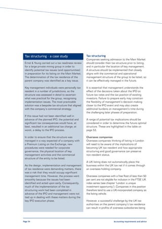 Tax structuring – a case study                       Tax structuring
                                                      Companies seeking admission to the Main Market
 Ernst & Young carried out a tax readiness review     should consider their tax structure prior to listing,
 for a large private mining group in order to         and in particular the location of key management.
 identify potential tax issues (and opportunities)    A structure should be implemented that closely
 in preparation for its listing on the Main Market.   aligns with the commercial and operational
 The determination of the tax residence of the        management structure of the group to be listed, so
 parent company was identified as a key issue.        it can be effectively managed in the future.

 Key management individuals were personally tax       It is essential that management understands the
 resident in a number of jurisdictions, so the        effect of the decisions taken about the IPO on
 structure was assessed in detail to ascertain        future tax rates and the tax position of existing
 what was practical for the group, recognising        investors. Failure to prepare early may constrain
 implementation issues. The most practicable          the flexibility of management’s decision-making
 solution was a bespoke tax structure that aligned    closer to the IPO event and may also create
 with the company’s commercial strategy.              additional burdens on management’s time during
                                                      the challenging later phases of preparation.
 If this issue had not been identified well in
 advance of the planned IPO, the potential and        A range of potential tax implications should be
 significant tax consequences would have, at          considered in order to determine the future optimal
 best, resulted in an additional tax charge; at       structure. These are highlighted in the table on
 worst, a delay to the IPO process.                   page 53.

 In order to ensure that the structure was            Overseas companies
 managed in a way expected of a company with          Overseas companies thinking of listing in London
 a Premium Listing on the Exchange, new               will need to be aware of the implications of
 procedures were needed for corporate                 becoming UK tax-resident and how appropriate
 governance, the physical location of key             structuring and good governance can preserve
 management activities and the commercial             non-resident status.
 structure of the entity to be listed.
                                                      A UK listing does not automatically place the
 As the design, implementation and management         business within the UK tax net if it comes through
 of tax residence were demanding matters, there       an overseas holding company.
 was a risk that they would occupy significant
 management time. However, the process went           Overseas companies with a free float of less than 50
 smoothly because the issues had been                 per cent are not eligible for inclusion in the FTSE UK
 identified and acted upon early. Consequently,       index series (see chapter ‘London: a unique
 much of the implementation of the tax                investment opportunity’). Companies in this position
 structuring work had been completed in               therefore tend to use a UK-incorporated company as
 advance of the IPO and management were not           the listing vehicle.
 tied up in dealing with these matters during the
 key IPO execution phase.                             However, a successful challenge by the UK tax
                                                      authorities on the parent company’s tax residence
                                                      can result in profits of overseas subsidiaries being



Page 54                                                                       Accounting requirements and advice
 