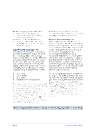 Disclosure of price-sensitive information               A shareholder circular, and approval, is also
l    the company must make a prompt                     required for transactions with ‘related parties’ that
     announcement in connection with any                exceed 5 per cent of any of the class tests.
     price-sensitive information.
Transaction and document disclosure                     A business transformation process
l    many types of transactions have to be              As this chapter shows, the work of the reporting
     disclosed to the market and some require           accountant is extensive. It has to be performed at a
     shareholder approval.                              detailed level to satisfy the regulatory requirements
                                                        and to provide the directors of the company and the
Acquisitions and disposals post-IPO                     sponsor with the comfort they need. Providing all
Transactions by Premium Listed companies are            the information mandated by reporting
subject to ‘class tests’ that compare the size of       requirements presents an onerous task to
the potential target to the listed company’s            management. The burden will be particularly heavy
existing business, based on a number of financial       on the finance team, who will already be subject to
measures. A proposed transaction that exceeds           competing demands from other parties involved in
the 25 per cent class test would be conditional         the listing process. The reporting accountant can
upon shareholder approval. Additionally, if the         assist with many aspects where help is required, but
100 per cent threshold is breached, the company         are precluded from some for independence reasons,
enlarged by the acquired entity would need to           so management should consider employing
reapply for listing. The class tests are based on:      additional temporary resources.

l     gross assets                                      The key message that should come through from
l     profit before tax                                 this chapter is the need to start this process early.
l     gross capital                                     The earlier that management starts to identify the
l     consideration: market capitalisation.             gaps in their company’s IPO readiness, the sooner
                                                        they can address the tasks required to fill them.
These requirements could introduce an element of        Those companies that start to behave like a public
uncertainty into a transaction, potentially affecting   company before they list, will find their new
the company’s competitiveness in an auction             environment post-IPO very much easier to
process. Additional costs are added with these          navigate. For these reasons, it is essential to view
requirements, including the need to provide a           an IPO as part of a business transformation
circular to shareholders to enable them to reach a      process, rather than seeing it as a standalone
decision. The company would need to appoint a           transaction.
sponsor to provide declarations to the FSA
concerning the transaction and reports will also be
required from a reporting accountant.


Think and operate like a listed company pre-IPO. Early preparation is everything.




Page 56                                                                         Accounting requirements and advice
 