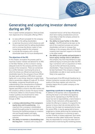 Generating and capturing investor demand
during an IPO
From a capital markets perspective, there are three           investment horizon will be less influenced by
main objectives of an initial public offering (‘IPO’):        short-term trading considerations and are
                                                              more likely to help the company achieve its
l     to raise sufficient proceeds for the company            future ambitions
      and/or for the selling shareholders                l    the ability to invest further in the after-
l     to optimise the price at which shares are sold          market – the IPO should not be seen as the
      (this is important both for selling shareholders        end of the investment process and certain
      and to minimise the dilution impact of new              shareholders will look to increase their
      money being raised for the company)                     holdings in the company after the IPO. Such
l     to provide the company with a strong                    investors lend important support to the stock
      shareholder base for its future development.            in the after-market
                                                         l    the ability to act quickly and participate in
The objectives of the IPO                                     future equity raisings and/or sell-downs –
In this chapter, we explore the process used to               the company may have requirements to raise
maximise investor interest and demand for an IPO              additional equity at some point after the IPO
on the Main Market, as this is critical in raising            (eg in connection with an acquisition) or there
adequate funds for the company and the overall                may be further sell-downs by existing
success of the transaction. There can sometimes               shareholders. These transactions are likely to
be a conflict between maximising the price at                 be best facilitated if the company’s largest
which the shares are offered and optimising the               shareholders are able to react quickly and are
shareholder base for the company’s future. Whilst             likely to be supportive.
the ideal result would be an IPO which is priced
highly with a very strong, long-term investor base,      The overall goal of the IPO should therefore be to
there is sometimes a degree of trade-off. To inform      achieve transaction success whilst maximising the
that debate, companies should build-up an                quality of the share register with which the
understanding of the characteristics of different        company begins life as a public company on the
potential shareholders as the make-up of the             Main Market.
register post-IPO is critical to the after-market and
the company’s ability to access the equity market        Appointing a syndicate to manage the offering
in the future. Below is a list of some of the key        In addition to the sponsor, who is responsible for
investor qualities one should look for when              advising the issuer on all market and regulatory
establishing a strong shareholder base                   issues and for representing to the FSA that the
through an IPO:                                          issuer has met its responsibilities, a bank/broker or
                                                         number of such institutions will be appointed to
l     a strong understanding of the company’s            market the offering to investors. It is typical for the
      equity story and its positioning – it is           sponsor to have a dual-role and also perform this
      important that a company’s shareholders            function, but this need not necessarily be the case.
      should thoroughly grasp its investment case.       For certain IPOs, it may be appropriate to have a
      Focusing the marketing process on investors        single bank or broker performing the marketing role,
      who are thought leaders and highly                 but for larger transactions it is common to see a
      experienced will make this a more likely           number of banks or brokers appointed. Such banks
      outcome                                            or brokers are often called ‘bookrunners’ because
l     the ability to maintain a shareholding over        they are responsible for running the order book of
      the long term – investors with a long-term         demand which is built during the marketing process.



Generating and capturing investor demand                                                                 Page 59
 