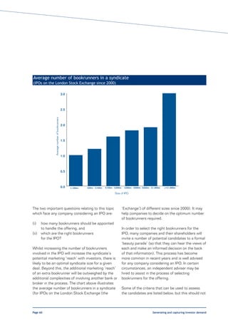Average number of bookrunners in a syndicate
(IPOs on the London Stock Exchange since 2000)

                                               3.0



                                               2.5
               Average number of bookrunners




                                               2.0



                                               1.5



                                               1.0



                                               0.5



                                               0.0   < £50m   £50m - £100m   £100m - £300m    £300m - £500m £500m - £1,000m   > £1,000m
                                                                                    Size of IPO




The two important questions relating to this topic                                           ‘Exchange’) of different sizes since 2000). It may
which face any company considering an IPO are:                                               help companies to decide on the optimum number
                                                                                             of bookrunners required.
(i)    how many bookrunners should be appointed
       to handle the offering, and                                                           In order to select the right bookrunners for the
(ii)   which are the right bookrunners                                                       IPO, many companies and their shareholders will
       for the IPO?                                                                          invite a number of potential candidates to a formal
                                                                                             ‘beauty parade’ (so that they can hear the views of
Whilst increasing the number of bookrunners                                                  each and make an informed decision on the back
involved in the IPO will increase the syndicate’s                                            of that information). This process has become
potential marketing ‘reach’ with investors, there is                                         more common in recent years and is well advised
likely to be an optimal syndicate size for a given                                           for any company considering an IPO. In certain
deal. Beyond this, the additional marketing ‘reach’                                          circumstances, an independent adviser may be
of an extra bookrunner will be outweighed by the                                             hired to assist in the process of selecting
additional complexities of involving another bank or                                         bookrunners for the offering.
broker in the process. The chart above illustrates
the average number of bookrunners in a syndicate                                             Some of the criteria that can be used to assess
(for IPOs on the London Stock Exchange (the                                                  the candidates are listed below, but this should not



Page 60                                                                                                             Generating and capturing investor demand
 