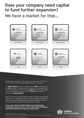 QUOTED




Whatever your company’s size or sector, we can put you at the heart
of one of the world’s most sophisticated ﬁnancial communities.

The Main Market is home to approximately 1,400 companies from
over 60 countries, including some of the world’s most successful and
dynamic organisations. So far this year £20.8 billion has been raised
on the London Stock Exchange, of which £17.9 billion has been
raised on the Main Market.

Here at the London Stock Exchange we help companies to access the
deepest pool of international capital. Premium Listed companies on the
Main Market meet the highest listing standards helping to raise their
corporate proﬁle and increase their exposure to investors.

Learn more about the Main Market and why leading
companies choose to list on the London Stock Exchange –
www.londonstockexchange.com/mainmarket


Copyright November 2010 London Stock Exchange plc
London Stock Exchange, the coat of arms device and AIM are registered trademarks of the London Stock Exchange plc.

London Stock Exchange statistics as at end September 2010
 