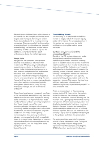 be at an institutional level, but is more common at   The marketing process
a fund level. So, for example, within some of the     The marketing of an IPO can be divided into a
largest asset managers, there may be certain          number of stages, not all of which are equally
funds dedicated explicitly to investing in mining     public in their nature. The process described in
companies. Other sectors which lend themselves        this section is a common one, but slight
to specialist funds include real estate, financials   modifications to it will be made in some
and technology. For companies in these sectors        instances.
considering an IPO, it is critical to tap into this
additional pool of demand and in-depth                Syndicate analyst research and the
understanding during the marketing process.           process to publication
                                                      Outside of the IPO process, investment banks
Hedge funds                                           employ research analysts to monitor the
Hedge funds are investment vehicles which             performance of different companies that they
explicitly pursue absolute returns on their           ‘cover’ in a certain sector and to make investment
investments. While long-only investors target         recommendations to their investor clients on those
outperformance relative to their benchmark            stocks. In most IPOs, the bookrunners’ research
indices, hedge funds target positive returns to       analysts will write detailed research notes on the
their investors, irrespective of the wider market     company in order to educate investors before the
backdrop. Such funds are able to employ               company’s management markets the transaction.
strategies that allow them to generate positive       The company’s management team typically
returns when security prices are falling. The term    presents to the syndicate analysts early on in the
‘hedge fund’ has come to incorporate any absolute     preparatory process. This ensures that they have
return fund applying non-traditional portfolio        sufficient background information and
management techniques (including shorting,            understanding of the company and its prospects to
leveraging, arbitrage, the use of derivatives         write a research note.
and so on).
                                                      This is an important part of the preparatory
These funds have become increasingly significant      process for the IPO. Ensuring that the analysts
in the market place. Whilst historically there has    properly understand the company’s business
been scepticism about their motivations among         model and prospects is critical to ensuring that the
some corporates, it is important to note that a       investors have a good grasp of this before meeting
number of these funds are extremely long-term in      management. Whilst investors carry out their own
their focus. Indeed, many of the most                 detailed analysis ahead of making an investment
sophisticated asset managers in the investor          decision, the work, forecasts and views of the
community are now employed in such institutions.      syndicate analysts will be important in informing
Furthermore, the distinction between long-only        investors’ opinions. As such, it is essential for the
institutions and hedge funds is getting               company’s equity story to be effectively conveyed
increasingly less clear, as many investment           to the syndicate analysts in this presentation.
advisers now manage funds which employ both
types of strategy. Lastly, these types of investors   The analysts will have a period of one to two
can provide a significant amount of demand and        months to write their research note. During that
liquidity in an IPO and will always form some         time, they will be in regular dialogue with
component of the final                                representatives of the company (including the
book of demand.                                       CFO) to have their questions on the business



Page 62                                                                  Generating and capturing investor demand
 
