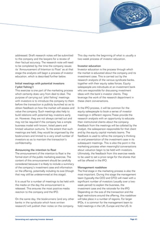 addressed. Draft research notes will be submitted         This day marks the beginning of what is usually a
to the company and the lawyers for a review of            two-week process of investor education.
their factual accuracy. The research note will need
to be completed by the time the company issues            Investor education
its ‘Announcement of Intention to Float’ as at that       Investor education is the process through which
stage the analysts will begin a process of investor       the market is educated about the company and its
education, which is described further below.              investment case. This is carried out by the
                                                          research analysts of the various syndicate banks,
Initial meetings with potential investors                 together with their equity sales forces. Equity
(‘pilot fishing’)                                         salespeople are individuals at an investment bank
This exercise is one part of the marketing process        who are responsible for discussing investment
which certainly does vary from deal to deal. The          ideas with the bank’s investor clients. They
purpose of carrying out ‘pilot fishing’ meetings          leverage the work of the research department in
with investors is to introduce the company to them        these client conversations.
before the transaction is publicly launched so as to
obtain feedback on how the market will assess and         In the IPO process, it will be common for the
value the company. Such meetings also help to             equity salespeople to book a series of investor
build relations with potential key investors early        meetings in different regions.These provide the
on. However, they are not always carried out and          research analysts with an opportunity to educate
may not be required if the company has a simple           their institutional clients about the company.
business model with known, listed peers and               Feedback from the meetings will be collated by the
limited valuation outturns. To the extent that such       analyst, the salesperson responsible for that client
meetings are held, they would be organised by the         and by the equity capital markets teams. The
bookrunners and limited to a very small number of         feedback is used to refine the company’s thinking
investors so as to maintain the transaction’s             on and presentation of the investment case in its
confidentiality.                                          subsequent meetings. This is also the point in the
                                                          marketing process when meaningful conversations
Announcing the intention to float                         about valuation begin to be held with investors.
The announcement of the intention to float is the         Ultimately, the feedback from this exercise needs
formal start of the public marketing exercise. The        to be used to set a price range for the shares that
content of this announcement should be carefully          will be offered in the IPO.
considered because it is likely to include a summary
of the company’s investment case and information          Management roadshow
on the offering, potentially including its size (though   The final stage in the marketing process is also the
that may still be undetermined at this stage).            most important. During this stage the management
                                                          team (typically the CEO and CFO) will meet with a
It is usual for a number of meetings to be held with      significant number of investors (usually over a two-
the media on the day the announcement is                  week period) to explain the business, the
released. This ensures the most positive media            investment case and the rationale for the IPO.
reaction to the company and the IPO.                      Depending on the size of the transaction and the
                                                          legal restrictions around the offering, this roadshow
On the same day, the bookrunners (and any other           will take place in a number of regions. For larger
banks in the syndicate which have written                 IPOs, it is common for the management team to
research) will publish their notes on the company.        hold meetings in the UK, Europe and the US. In



Generating and capturing investor demand                                                                 Page 63
 