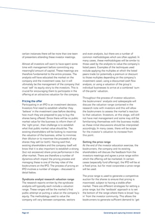 certain instances there will be more than one team       and even analysts, but there are a number of
of presenters attending these investor meetings.         common methodologies which are often applied. In
                                                         many cases, these methodologies will be similar to
Almost all investors will want to have spent some        those used by the analysts to value the company’s
time with management before committing any               listed peers. Examples of the techniques used
meaningful amount of capital. These meetings are         include applying the multiples at which the listed
therefore fundamental to the entire process. The         peers trade (or potentially a premium or discount
analysts will have educated the market on the            to those multiples depending on the company’s
company and the investment case, but it will             investment case); using a discounted cash flow
ultimately be the management of the company that         analysis, or using a valuation of the group’s
must ‘sell’ its equity story to the investors. This is   individual businesses to arrive at a combined ‘sum-
crucial for encouraging them to participate in the       of-the-parts’ valuation.
offering at an attractive valuation for the company.
                                                         Throughout the process of investor education,
Pricing the offer                                        the bookrunners’ analysts and salespeople will
Participating in an IPO is an investment decision.       discuss the valuation range contained in the
Investors first need to establish whether they           research note with investors and this will allow
‘believe’ in the investment case before deciding         the bookrunners to assess the market’s reaction
how much they are prepared to pay to buy the             to that valuation. Investors, at this stage, will still
shares being offered. Since there will be no public      not have met management and some may still be
market value for the business to inform them of          familiarising themselves with the business model,
the ‘right price’, their challenge is to establish       so these initial discussions should be interpreted
what that public market value should be. The             accordingly. In many cases, there will be scope
existing shareholders will be looking to maximise        for the investor’s valuation to increase from
the valuation of the business, either to minimise        this point.
their dilution or to maximise the proceeds of any
shares they sell (or both). Having said that,            Setting the price range
existing shareholders and the company itself will        At the end of the investor education exercise, the
know that it is also important to establish a strong     bookrunners, the company and its existing
(but not excessive) share price performance in the       shareholders will discuss the feedback from the
after-market. There are therefore a number of            investors meetings and agree a price range within
dynamics which impact the pricing process and            which the offering will be marketed. In certain
managing these is one of the key roles of the            cases (especially fund offerings), the IPO will be at
bookrunners on the IPO. The process of pricing an        a fixed price, but for most corporates a price range
IPO involves a number of stages – discussed in           will be used.
detail below.
                                                         The price range is used to generate a competitive
Syndicate analyst research valuation range               auction for the shares to ensure that pricing is
The research reports written by the syndicate            maximised, subject to having a stable after-
analysts will typically each include a valuation         market. There are different strategies for setting a
range. These ranges will be the market’s first           price range, but the ‘textbook’ approach is to set
public attempt at putting a value on the company’s       the bottom of the range where there is broad ‘buy-
equity. The methodology used to value the                in’ from the investor community. This allows the
company will vary between companies, sectors             bookrunners to generate sufficient demand to ‘get



Page 64                                                                      Generating and capturing investor demand
 