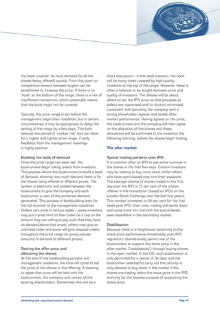 the book covered’ (ie have demand for all the           short discussion – in the ideal scenario, the book
shares being offered) quickly. From this point on,      will be many times covered by high-quality
competitive tension between buyers can be               investors at the top of the range. However, there is
established to increase the price. If there is no       often a balance to be sought between price and
‘hook’ at the bottom of the range, there is a risk of   quality of investors. The debate will be about
insufficient momentum, which potentially means          where to set the IPO price so that proceeds to
that the book might not be covered.                     sellers are maximised and/or dilution minimised,
                                                        consistent with providing the company with a
Typically, the price range is set before the            strong shareholder register and stable after-
management begin their roadshow, but in certain         market performance. Having agreed on the price,
circumstances it may be appropriate to delay the        the bookrunners and the company will then agree
setting of the range by a few days. This both           on the allocation of the shares and these
reduces the period of ‘market risk’ and can allow       allocations will be confirmed to the investors the
for a higher and tighter price range, if early          following morning, before the shares begin trading.
feedback from the management meetings
is highly positive.                                     The after-market

Building the book of demand                             Typical trading patterns post IPO
Once the price range has been set, the                  It is common after an IPO to see some turnover in
bookrunners begin taking orders from investors.         the shares in the first few days. Certain investors
This process allows the bookrunners to build a book     may be looking to buy more stock whilst others
of demand, showing how much demand there is for         who have participated may trim their exposure.
the shares being offered at different prices. The       The average volume of shares traded in the first
system is electronic and pooled between the             day post the IPO is 23 per cent of the shares
bookrunners to give the company and each                offered in the transaction (based on IPOs on the
bookrunner a view of the combined demand                London Stock Exchange over the last five years).
generated. This process of bookbuilding lasts for       This number increases to 34 per cent for the first
the full duration of the management roadshow.           week post-IPO. Over time, trading will settle down
Orders can come in various styles – some investors      and come more into line with the typical levels
may put a price limit on their order (ie a cap on the   seen elsewhere in the secondary market.
amount they are willing to pay such that they have
no demand above that price), others may give an         Stabilisation
unlimited order and some will give stepped orders       Because there is a heightened sensitivity to the
throughout the price range (ie giving precise           share price performance immediately post-IPO,
amounts of demand at different prices).                 regulators internationally permit one of the
                                                        bookrunners to support the share price in the
Setting the offer price and                             after-market (‘stabilisation’) through buying shares
allocating the shares                                   in the open market. In the UK, such stabilisation is
At the end of the bookbuilding process and              only permitted for a period of 30 days and the
management roadshow, the time will come to set          bookrunner selected to carry out this activity is
the price of the shares in the offering. A meeting      only allowed to buy stock in the market if the
to agree that price will be held with the               shares are trading below the issue price in the IPO,
bookrunners, the company and certain of the             and only for the express purpose of supporting the
existing shareholders. Sometimes this will be a         share price.



Generating and capturing investor demand                                                              Page 65
 