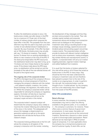 To allow the stabilisation process to occur, the        the development of key messages and how they
bookrunners initially over-allot shares in the IPO      are best communicated to the market. Their role
(up to a maximum of 15 per cent of the total            includes capital markets and corporate
number of ordinary shares which comprise the            transactions advice and strategic non-transaction
base offer in the UK). The proceeds from this over-     advice such as dialogue on the company’s
allotment may then be used to buy back up to that       investment case, being a sounding board on key
number of over-allotted shares if stabilisation is      strategic issues (strategy, capital structure and
required. By way of example, if the offer has been      dividend policy) and providing support around key
set at 100 shares, the bookrunners may actually         investor events. The corporate broker will also
sell, say, 115 shares to investors. They would          provide its clients with relevant market intelligence
borrow 15 shares from an existing shareholder to        such as share price movements, trading strategies,
deliver to new investors at the time of the IPO. If     key market themes and macroeconomic events. In
the share price drops below the IPO issue price,        addition, a corporate broker will carry out investor
the stabilisation bookrunner may elect to buy up to     targeting exercises, organise investor meetings
15 shares and return these shares to the original       and collate feedback from investors.
owner. If the shares trade above the IPO issue
price, no stabilisation will be carried out and the     It is usual that the banks or brokers selected for
proceeds of the sale of the over-allotted shares will   this role will be some or all of those that acted as
be paid to the original owner.                          bookrunners in the IPO. In many ways, they
                                                        should be the firms that best understand the
The ongoing role of the corporate broker                company’s investment case and are therefore
The IPO is the beginning of the company’s life as a     best-placed to present that to the rest of the
listed entity. A critical component of that life is     market on an ongoing basis. In order to perform
managing the company’s relations with the market        the role well, the corporate broker must be
– with research analysts, investors, the London         thought of as a ‘trusted adviser’ by the company
Stock Exchange, the regulators, the media and so        and this is the relationship that is best forged
on. Whilst the company’s corporate broker will be       from the outset of the IPO process.
responsible for advising the company on regulatory
aspects, the broker will also be an important           Other IPO considerations
‘voice’ for the company and will act as the
company’s eyes and ears in the market.                  Retail offerings
                                                        In some instances, the company or its existing
The corporate broker’s research analyst will            shareholders may wish to make the offering
disseminate the company’s equity story widely to        available to the general public, or to a subset of
maximise the investor following and understanding       it – the company’s customers, for instance. These
of the story in the market. The salespeople will        offers were a common feature of government
ensure the message is disseminated to a                 privatisations. In most cases, the public will
generalist audience as well as to the sector            participate on the same terms as the institutional
specialists who will also be the focus of the           investors. Sometimes a discount or other reward
research analyst.                                       is given to encourage public participation. Retail
                                                        demand can be meaningful in IPOs of certain
The corporate broking professionals at the firm will    types of companies. It is most applicable where
advise the company on all aspects of the                the company has a strong brand presence and
company’s interaction with the market, including        level of customer loyalty. A retail offer can be



Page 66                                                                    Generating and capturing investor demand
 